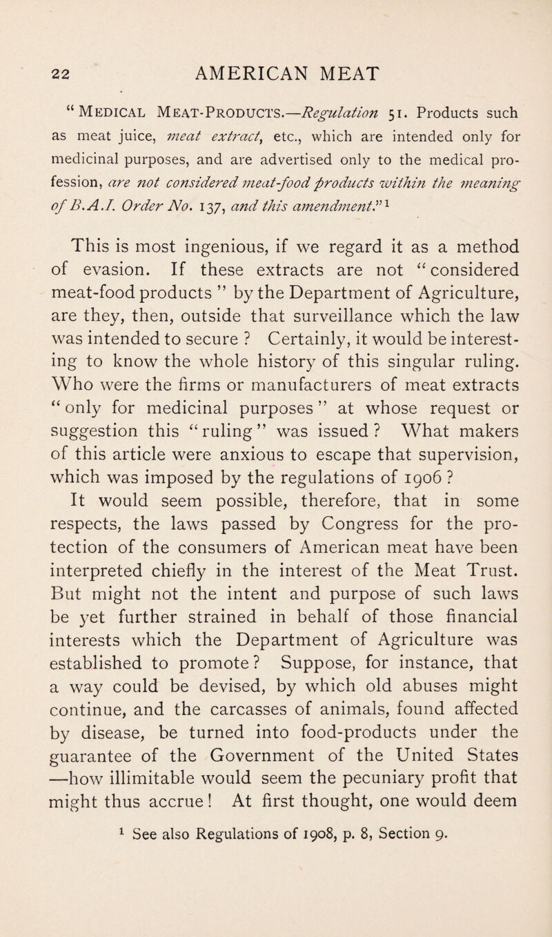 “ Medical Meat-Products.—Regulatio7i 51. Products such as meat juice, meat extract, etc., which are intended only for medicinal purposes, and are advertised only to the medical pro¬ fession, are not considered meat-food products within the meaning of B.A.I. Order No. 137, a?id this amendmentdl This is most ingenious, if we regard it as a method of evasion. If these extracts are not “ considered meat-food products ” by the Department of Agriculture, are they, then, outside that surveillance which the law was intended to secure ? Certainly, it would be interest¬ ing to know the whole history of this singular ruling. Who were the firms or manufacturers of meat extracts “only for medicinal purposes” at whose request or suggestion this “ruling” was issued? What makers of this article were anxious to escape that supervision, which was imposed by the regulations of 1906 ? It would seem possible, therefore, that in some respects, the laws passed by Congress for the pro¬ tection of the consumers of American meat have been interpreted chiefly in the interest of the Meat Trust. But might not the intent and purpose of such laws be yet further strained in behalf of those financial interests which the Department of Agriculture was established to promote ? Suppose, for instance, that a way could be devised, by which old abuses might continue, and the carcasses of animals, found affected by disease, be turned into food-products under the guarantee of the Government of the United States —how illimitable would seem the pecuniary profit that might thus accrue! At first thought, one would deem 1 See also Regulations of 1908, p. 8, Section 9.