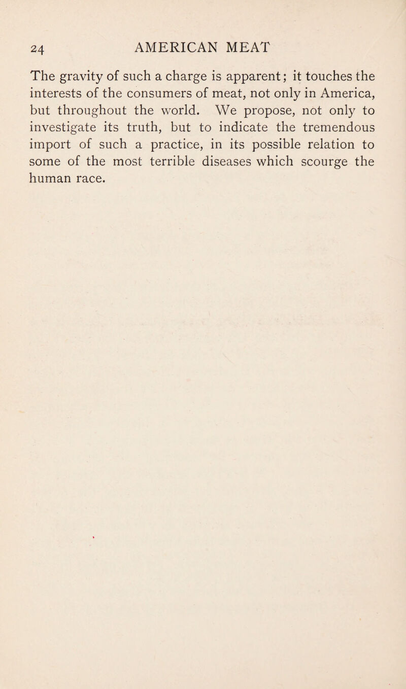 The gravity of such a charge is apparent; it touches the interests of the consumers of meat, not only in America, but throughout the world. We propose, not only to investigate its truth, but to indicate the tremendous import of such a practice, in its possible relation to some of the most terrible diseases which scourge the human race.