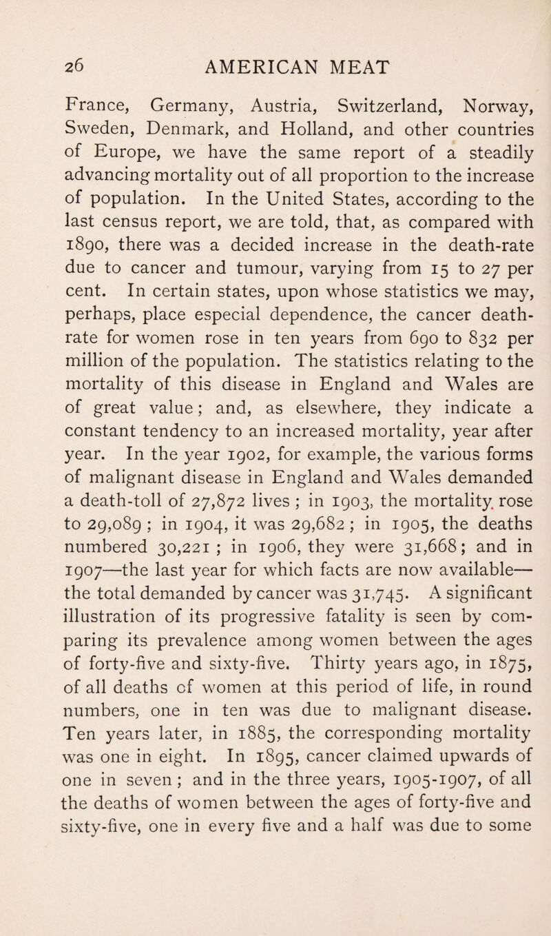 France, Germany, Austria, Switzerland, Norway, Sweden, Denmark, and Holland, and other countries of Europe, we have the same report of a steadily advancing mortality out of all proportion to the increase of population. In the United States, according to the last census report, we are told, that, as compared with 1890, there was a decided increase in the death-rate due to cancer and tumour, varying from 15 to 27 per cent. In certain states, upon whose statistics we may, perhaps, place especial dependence, the cancer death- rate for women rose in ten years from 690 to 832 per million of the population. The statistics relating to the mortality of this disease in England and Wales are of great value; and, as elsewhere, they indicate a constant tendency to an increased mortality, year after year. In the year 1902, for example, the various forms of malignant disease in England and Wales demanded a death-toll of 27,872 lives ; in 1903, the mortality rose to 29,089 ; in 1904, it was 29,682 ; in 1905, the deaths numbered 30,221 ; in 1906, they were 31,668; and in 1907—the last year for which facts are now available— the total demanded by cancer was 31,745. A significant illustration of its progressive fatality is seen by com¬ paring its prevalence among women between the ages of forty-five and sixty-five. Thirty years ago, in 1875, of all deaths of women at this period of life, in round numbers, one in ten was due to malignant disease. Ten years later, in 1885, the corresponding mortality was one in eight. In 1895, cancer claimed upwards of one in seven ; and in the three years, 1905-1907, of all the deaths of women between the ages of forty-five and sixty-five, one in every five and a half was due to some