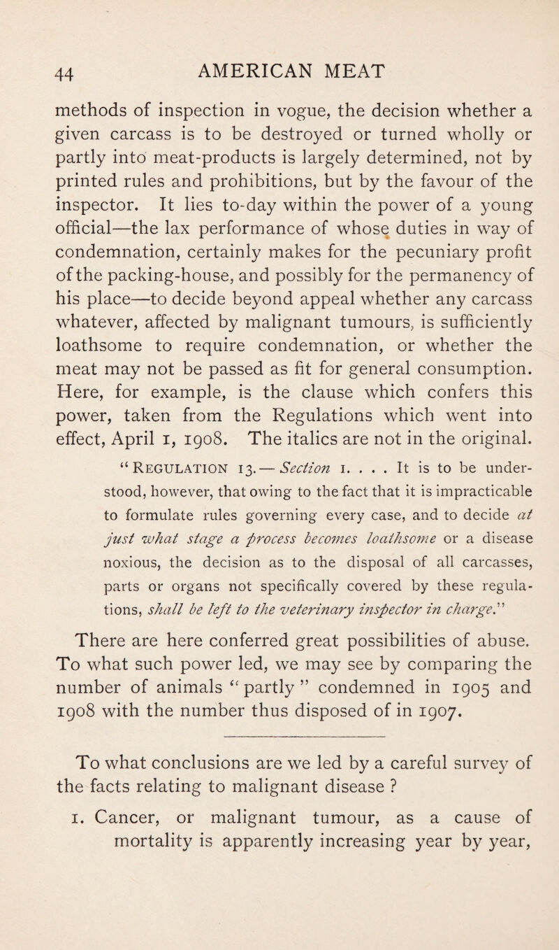 methods of inspection in vogue, the decision whether a given carcass is to be destroyed or turned wholly or partly into meat-products is largely determined, not by printed rules and prohibitions, but by the favour of the inspector. It lies to-day within the power of a young official—the lax performance of whose duties in way of condemnation, certainly makes for the pecuniary profit of the packing-house, and possibly for the permanency of his place—to decide beyond appeal whether any carcass whatever, affected by malignant tumours, is sufficiently loathsome to require condemnation, or whether the meat may not be passed as fit for general consumption. Here, for example, is the clause which confers this power, taken from the Regulations which went into effect, April i, 1908. The italics are not in the original. “Regulation 13.— Section 1. ... It is to be under¬ stood, however, that owing to the fact that it is impracticable to formulate rules governing every case, and to decide at just what stage a process becomes loathsome or a disease noxious, the decision as to the disposal of all carcasses, parts or organs not specifically covered by these regula¬ tions, shall be left to the veterinary inspector in charge There are here conferred great possibilities of abuse. To what such power led, we may see by comparing the number of animals “ partly ” condemned in 1905 and 1908 with the number thus disposed of in 1907. To what conclusions are we led by a careful survey of the facts relating to malignant disease ? 1. Cancer, or malignant tumour, as a cause of mortality is apparently increasing year by year,