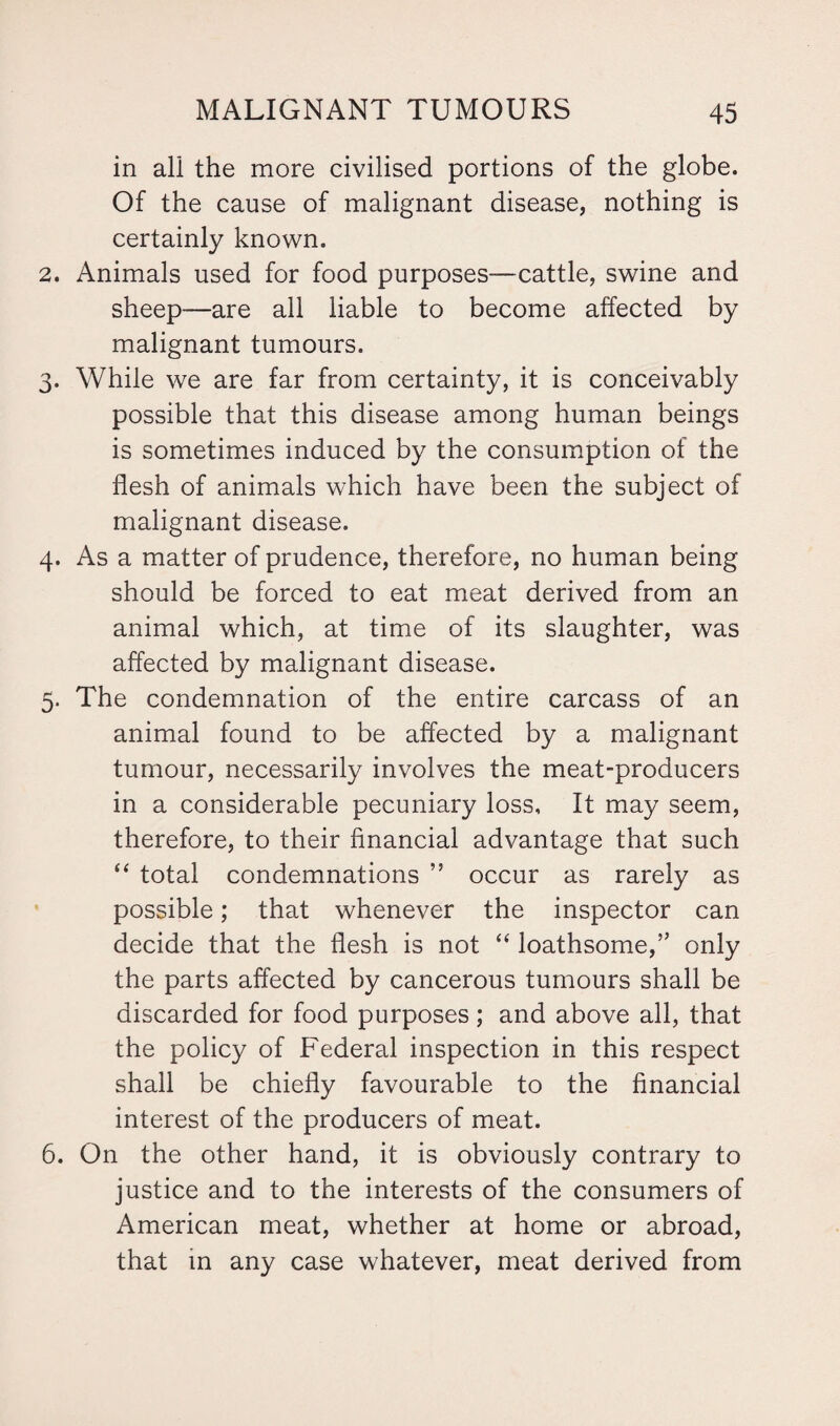 in all the more civilised portions of the globe. Of the cause of malignant disease, nothing is certainly known. 2. Animals used for food purposes—cattle, swine and sheep—are all liable to become affected by malignant tumours. 3. While we are far from certainty, it is conceivably possible that this disease among human beings is sometimes induced by the consumption of the flesh of animals which have been the subject of malignant disease. 4. As a matter of prudence, therefore, no human being should be forced to eat meat derived from an animal which, at time of its slaughter, was affected by malignant disease. 5. The condemnation of the entire carcass of an animal found to be affected by a malignant tumour, necessarily involves the meat-producers in a considerable pecuniary loss. It may seem, therefore, to their financial advantage that such “ total condemnations ” occur as rarely as possible; that whenever the inspector can decide that the flesh is not “ loathsome,” only the parts affected by cancerous tumours shall be discarded for food purposes; and above all, that the policy of Federal inspection in this respect shall be chiefly favourable to the financial interest of the producers of meat. 6. On the other hand, it is obviously contrary to justice and to the interests of the consumers of American meat, whether at home or abroad, that in any case whatever, meat derived from