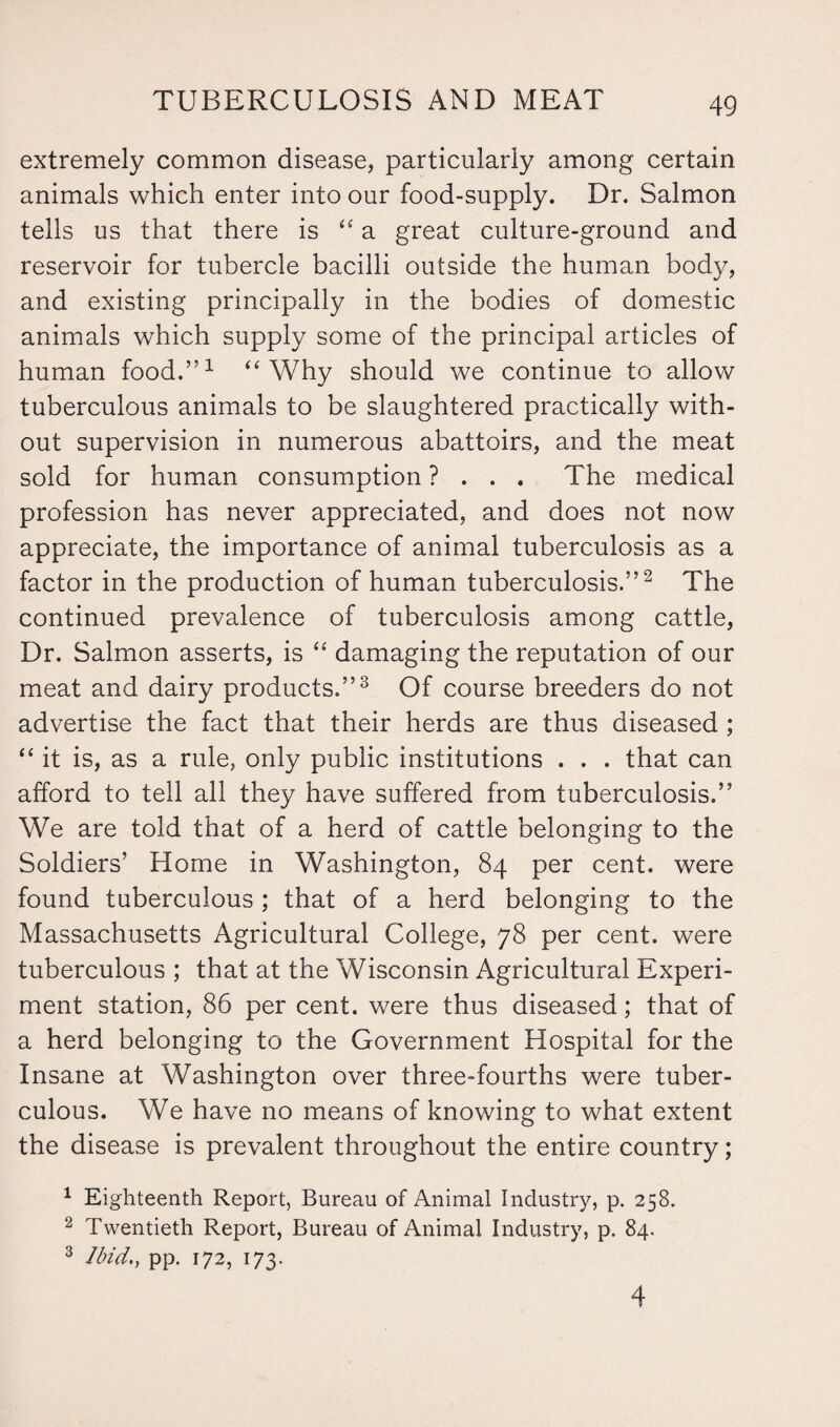 extremely common disease, particularly among certain animals which enter into our food-supply. Dr. Salmon tells us that there is “ a great culture-ground and reservoir for tubercle bacilli outside the human body, and existing principally in the bodies of domestic animals which supply some of the principal articles of human food.”1 ‘'Why should we continue to allow tuberculous animals to be slaughtered practically with¬ out supervision in numerous abattoirs, and the meat sold for human consumption ? . . . The medical profession has never appreciated, and does not now appreciate, the importance of animal tuberculosis as a factor in the production of human tuberculosis.”2 The continued prevalence of tuberculosis among cattle, Dr. Salmon asserts, is “ damaging the reputation of our meat and dairy products.”3 Of course breeders do not advertise the fact that their herds are thus diseased ; “ it is, as a rule, only public institutions . . . that can afford to tell all they have suffered from tuberculosis.” We are told that of a herd of cattle belonging to the Soldiers’ Home in Washington, 84 per cent, were found tuberculous ; that of a herd belonging to the Massachusetts Agricultural College, 78 per cent, were tuberculous ; that at the Wisconsin Agricultural Experi¬ ment station, 86 per cent, were thus diseased; that of a herd belonging to the Government Hospital for the Insane at Washington over three-fourths were tuber¬ culous. We have no means of knowing to what extent the disease is prevalent throughout the entire country; 1 Eighteenth Report, Bureau of Animal Industry, p. 258. 2 Twentieth Report, Bureau of Animal Industry, p. 84. 3 Ibid., pp. 172, 173. 4