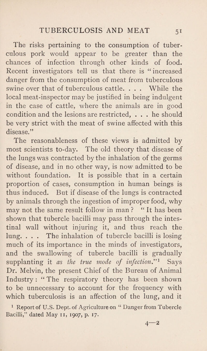 The risks pertaining to the consumption of tuber¬ culous pork would appear to be greater than the chances of infection through other kinds of food. Recent investigators tell us that there is “ increased danger from the consumption of meat from tuberculous swine over that of tuberculous cattle. . . . While the local meat-inspector may be justified in being indulgent in the case of cattle, where the animals are in good condition and the lesions are restricted, ... he should be very strict with the meat of swine affected with this disease.” The reasonableness of these views is admitted by most scientists to-day. The old theory that disease of the lungs was contracted by the inhalation of the germs of disease, and in no other way, is now admitted to be without foundation. It is possible that in a certain proportion of cases, consumption in human beings is thus induced. But if disease of the lungs is contracted by animals through the ingestion of improper food, why may not the same result follow in man ? “ It has been shown that tubercle bacilli may pass through the intes¬ tinal wall without injuring it, and thus reach the lung. . . . The inhalation of tubercle bacilli is losing much of its importance in the minds of investigators, and the swallowing of tubercle bacilli is gradually supplanting it as the true mode of infectionT1 Says Dr. Melvin, the present Chief of the Bureau of Animal Industry : “ The respiratory theory has been shown to be unnecessary to account for the frequency with which tuberculosis is an affection of the lung, and it 1 Report of U.S. Dept, of Agriculture on “ Danger from Tubercle Bacilli,” dated May 11, 1907, p. 17. 4—2