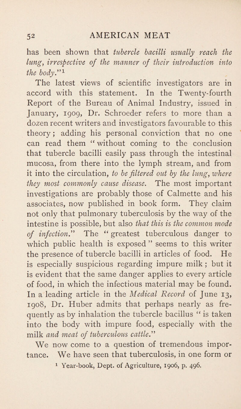 has been shown that tubercle bacilli usually reach the lung, irrespective of the manner of their introduction into the body.”1 The latest views of scientific investigators are in accord with this statement. In the Twenty-fourth Report of the Bureau of Animal Industry, issued in January, 1909, Dr. Schroeder refers to more than a dozen recent writers and investigators favourable to this theory; adding his personal conviction that no one can read them “ without coming to the conclusion that tubercle bacilli easily pass through the intestinal mucosa, from there into the lymph stream, and from it into the circulation, to be filtered out by the lung, where they most commonly cause disease. The most important investigations are probably those of Calmette and his associates, now published in book form. They claim not only that pulmonary tuberculosis by the way of the intestine is possible, but also that this is the common mode of infection.” The “ greatest tuberculous danger to which public health is exposed ” seems to this writer the presence of tubercle bacilli in articles of food. He is especially suspicious regarding impure milk ; but it is evident that the same danger applies to every article of food, in which the infectious material may be found. In a leading article in the Medical Record of June 13, 1908, Dr. Huber admits that perhaps nearly as fre¬ quently as by inhalation the tubercle bacillus “ is taken into the body with impure food, especially with the milk and meat of tuberculous cattle.” We now come to a question of tremendous impor¬ tance. We have seen that tuberculosis, in one form or 1 Year-book, Dept, of Agriculture, 1906, p. 496.