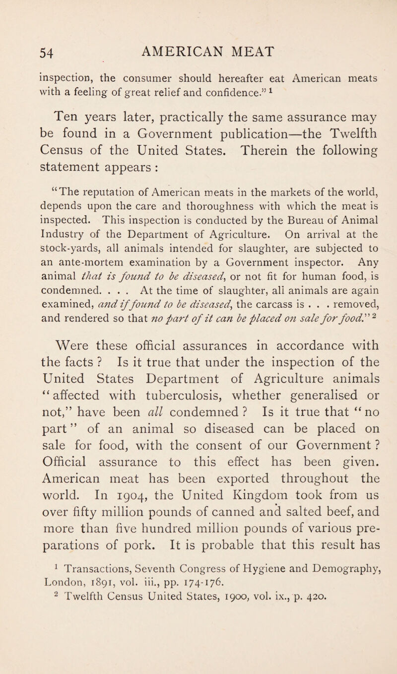 inspection, the consumer should hereafter eat American meats with a feeling of great relief and confidence.” 1 Ten years later, practically the same assurance may be found in a Government publication—the Twelfth Census of the United States. Therein the following statement appears : “The reputation of American meats in the markets of the world, depends upon the care and thoroughness with which the meat is inspected. This inspection is conducted by the Bureau of Animal Industry of the Department of Agriculture. On arrival at the stock-yards, all animals intended for slaughter, are subjected to an ante-mortem examination by a Government inspector. Any animal that is found to be diseased, or not fit for human food, is condemned. ... At the time of slaughter, all animals are again examined, and if found to be diseased, the carcass is . . . removed, and rendered so that no fart of it can be placed on sale for food.2 Were these official assurances in accordance with the facts ? Is it true that under the inspection of the United States Department of Agriculture animals “affected with tuberculosis, whether generalised or not,” have been all condemned ? Is it true that “ no part ” of an animal so diseased can be placed on sale for food, with the consent of our Government ? Official assurance to this effect has been given. American meat has been exported throughout the world. In 1904, the United Kingdom took from us over fifty million pounds of canned and salted beef, and more than five hundred million pounds of various pre¬ parations of pork. It is probable that this result has 1 Transactions, Seventh Congress of Hygiene and Demography, London, 1891, vol. iii., pp. 174-176. 2 Twelfth Census United States, 1900, vol. ix., p. 420.