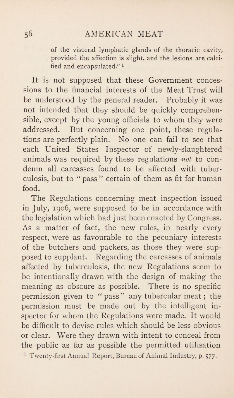 of the visceral lymphatic glands of the thoracic cavity, provided the affection is slight, and the lesions are calci¬ fied and encapsulated.” 1 It is not supposed that these Government conces¬ sions to the financial interests of the Meat Trust will be understood by the general reader. Probably it was not intended that they should be quickly comprehen¬ sible, except by the young officials to whom they were addressed. But concerning one point, these regula¬ tions are perfectly plain. No one can fail to see that each United States Inspector of newly-slaughtered animals was required by these regulations not to con¬ demn all carcasses found to be affected with tuber¬ culosis, but to “ pass ” certain of them as fit for human food. The Regulations concerning meat inspection issued in July, 1906, were supposed to be in accordance with the legislation which had just been enacted by Congress. As a matter of fact, the new rules, in nearly every respect, were as favourable to the pecuniary interests of the butchers and packers, as those they were sup¬ posed to supplant. Regarding the carcasses of animals affected by tuberculosis, the new Regulations seem to be intentionally drawn with the design of making the meaning as obscure as possible. There is no specific permission given to “ pass ” any tubercular meat; the permission must be made out by the intelligent in¬ spector for whom the Regulations were made. It would be difficult to devise rules which should be less obvious or clear. Were they drawn with intent to conceal from the public as far as possible the permitted utilisation 1 Twenty-first Annual Report, Bureau of Animal Industry, p. 577.