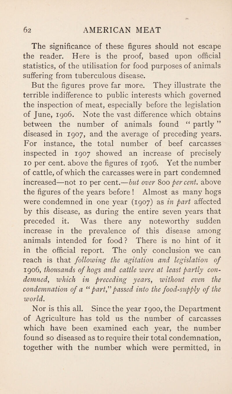 The significance of these figures should not escape the reader. Here is the proof, based upon official statistics, of the utilisation for food purposes of animals suffering from tuberculous disease. But the figures prove far more. They illustrate the terrible indifference to public interests which governed the inspection of meat, especially before the legislation of June, 1906. Note the vast difference which obtains between the number of animals found “ partly ” diseased in 1907, and the average of preceding years. For instance, the total number of beef carcasses inspected in 1907 showed an increase of precisely 10 per cent, above the figures of 1906. Yet the number of cattle, of which the carcasses were in part condemned increased—not 10 per cent.—but over 800 per cent, above the figures of the years before ! Almost as many hogs were condemned in one year (1907) as in part affected by this disease, as during the entire seven years that preceded it. Was there any noteworthy sudden increase in the prevalence of this disease among animals intended for food ? There is no hint of it in the official report. The only conclusion we can reach is that following the agitation and legislation of 1906, thousands of hogs and cattle were at least partly con¬ demned, which in preceding years, without even the condemnation of a “ part,”passed into the food-supply of the world. Nor is this all. Since the year 1900, the Department of Agriculture has told us the number of carcasses which have been examined each year, the number found so diseased as to require their total condemnation, together with the number which were permitted, in