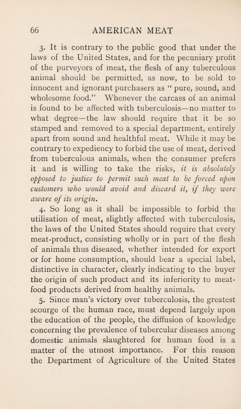 3. It is contrary to the public good that under the laws of the United States, and for the pecuniary profit of the purveyors of meat, the flesh of any tuberculous animal should be permitted, as now, to be sold to innocent and ignorant purchasers as “ pure, sound, and wholesome food.” Whenever the carcass of an animal is found to be affected with tuberculosis—no matter to what degree—the law should require that it be so stamped and removed to a special department, entirely apart from sound and healthful meat. While it may be contrary to expediency to forbid the use of meat, derived from tuberculous animals, when the consumer prefers it and is willing to take the risks, it is absolutely opposed to justice to permit such meat to be forced upon customers who would avoid and discard it, if they were aware of its origin. 4. So long as it shall be impossible to forbid the utilisation of meat, slightly affected with tuberculosis, the laws of the United States should require that every meat-product, consisting wholly or in part of the flesh of animals thus diseased, whether intended for export or for home consumption, should bear a special label, distinctive in character, clearly indicating to the buyer the origin of such product and its inferiority to meat- food products derived from healthy animals. 5. Since man’s victory over tuberculosis, the greatest scourge of the human race, must depend largely upon the education of the people, the diffusion of knowledge concerning the prevalence of tubercular diseases among domestic animals slaughtered for human food is a matter of the utmost importance. For this reason the Department of Agriculture of the United States