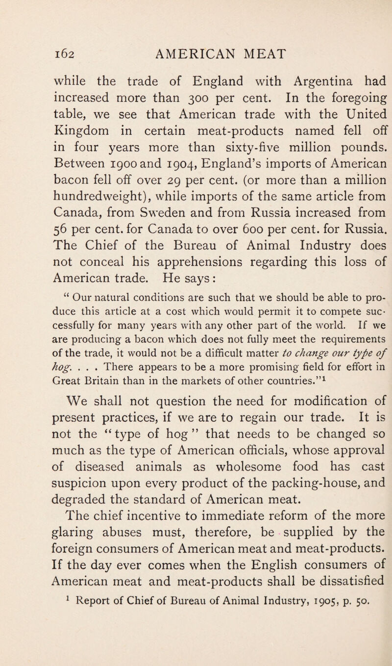 while the trade of England with Argentina had increased more than 300 per cent. In the foregoing table, we see that American trade with the United Kingdom in certain meat-products named fell off in four years more than sixty-five million pounds. Between 1900 and 1904, England’s imports of American bacon fell off over 29 per cent, (or more than a million hundredweight), while imports of the same article from Canada, from Sweden and from Russia increased from 56 per cent, for Canada to over 600 per cent, for Russia. The Chief of the Bureau of Animal Industry does not conceal his apprehensions regarding this loss of American trade. He says : “ Our natural conditions are such that we should be able to pro¬ duce this article at a cost which would permit it to compete suc¬ cessfully for many years with any other part of the world. If we are producing a bacon which does not fully meet the requirements of the trade, it would not be a difficult matter to change our type of hog. . . . There appears to be a more promising field for effort in Great Britain than in the markets of other countries.”1 We shall not question the need for modification of present practices, if we are to regain our trade. It is not the “type of hog” that needs to be changed so much as the type of American officials, whose approval of diseased animals as wholesome food has cast suspicion upon every product of the packing-house, and degraded the standard of American meat. The chief incentive to immediate reform of the more glaring abuses must, therefore, be supplied by the foreign consumers of American meat and meat-products. If the day ever comes when the English consumers of American meat and meat-products shall be dissatisfied 1 Report of Chief of Bureau of Animal Industry, 1905, p. 50.