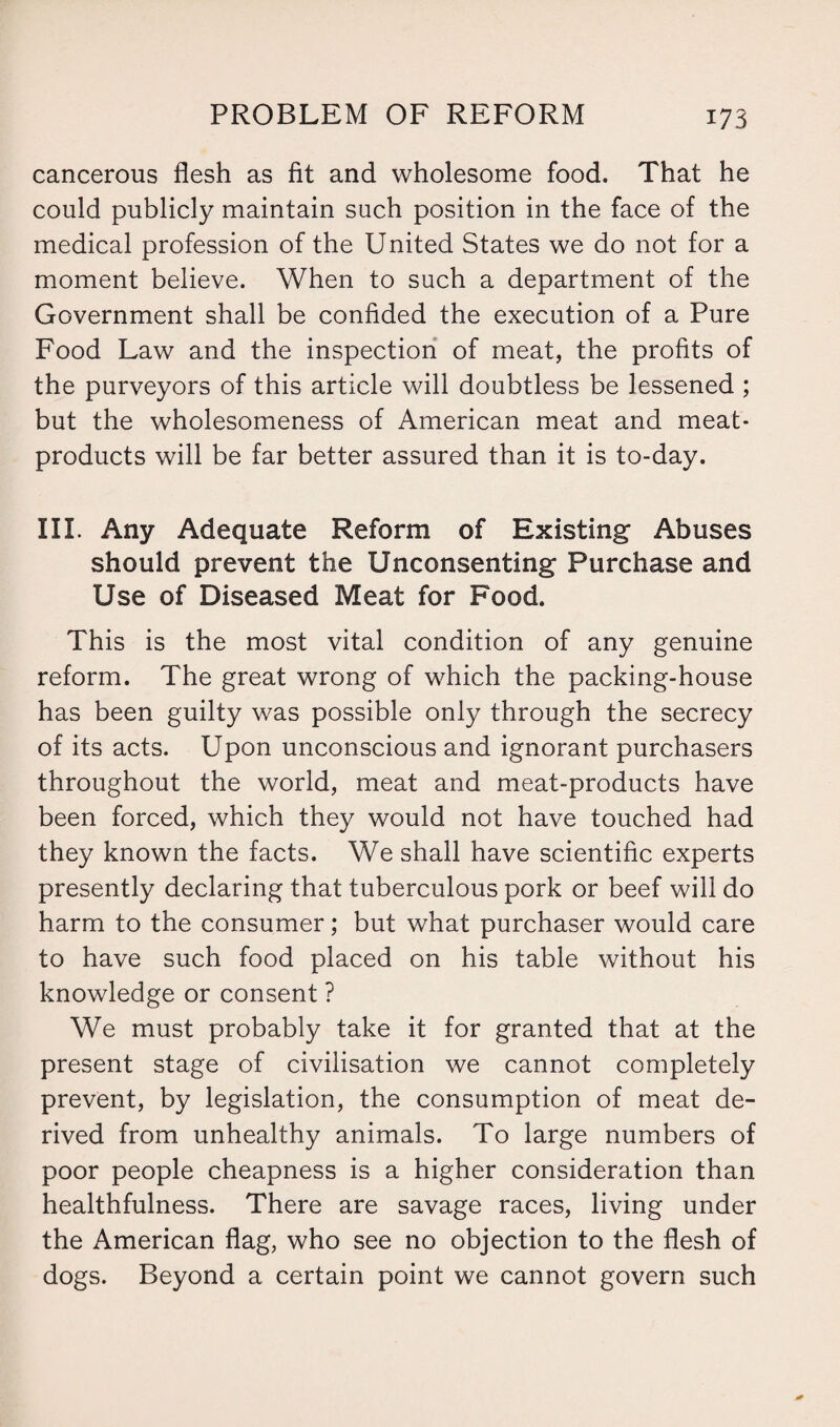 cancerous flesh as fit and wholesome food. That he could publicly maintain such position in the face of the medical profession of the United States we do not for a moment believe. When to such a department of the Government shall be confided the execution of a Pure Food Law and the inspection of meat, the profits of the purveyors of this article will doubtless be lessened ; but the wholesomeness of American meat and meat- products will be far better assured than it is to-day. III. Any Adequate Reform of Existing Abuses should prevent the Unconsenting Purchase and Use of Diseased Meat for Food. This is the most vital condition of any genuine reform. The great wrong of which the packing-house has been guilty was possible only through the secrecy of its acts. Upon unconscious and ignorant purchasers throughout the world, meat and meat-products have been forced, which they would not have touched had they known the facts. We shall have scientific experts presently declaring that tuberculous pork or beef will do harm to the consumer; but what purchaser would care to have such food placed on his table without his knowledge or consent ? We must probably take it for granted that at the present stage of civilisation we cannot completely prevent, by legislation, the consumption of meat de¬ rived from unhealthy animals. To large numbers of poor people cheapness is a higher consideration than healthfulness. There are savage races, living under the American flag, who see no objection to the flesh of dogs. Beyond a certain point we cannot govern such