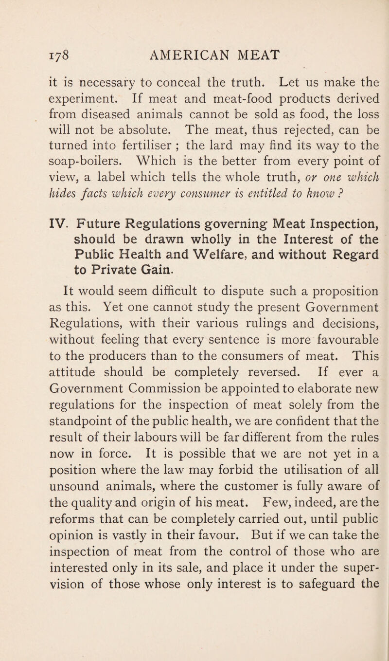 it is necessary to conceal the truth. Let us make the experiment. If meat and meat-food products derived from diseased animals cannot be sold as food, the loss will not be absolute. The meat, thus rejected, can be turned into fertiliser ; the lard may find its way to the soap-boilers. Which is the better from every point of view, a label which tells the whole truth, or one which hides facts which every consumer is entitled to know ? IV. Future Regulations governing Meat Inspection, should be drawn wholly in the Interest of the Public Health and Welfare, and without Regard to Private Gain. It would seem difficult to dispute such a proposition as this. Yet one cannot study the present Government Regulations, with their various rulings and decisions, without feeling that every sentence is more favourable to the producers than to the consumers of meat. This attitude should be completely reversed. If ever a Government Commission be appointed to elaborate new regulations for the inspection of meat solely from the standpoint of the public health, we are confident that the result of their labours will be far different from the rules now in force. It is possible that we are not yet in a position where the law may forbid the utilisation of all unsound animals, where the customer is fully aware of the quality and origin of his meat. Few, indeed, are the reforms that can be completely carried out, until public opinion is vastly in their favour. But if we can take the inspection of meat from the control of those who are interested only in its sale, and place it under the super¬ vision of those whose only interest is to safeguard the