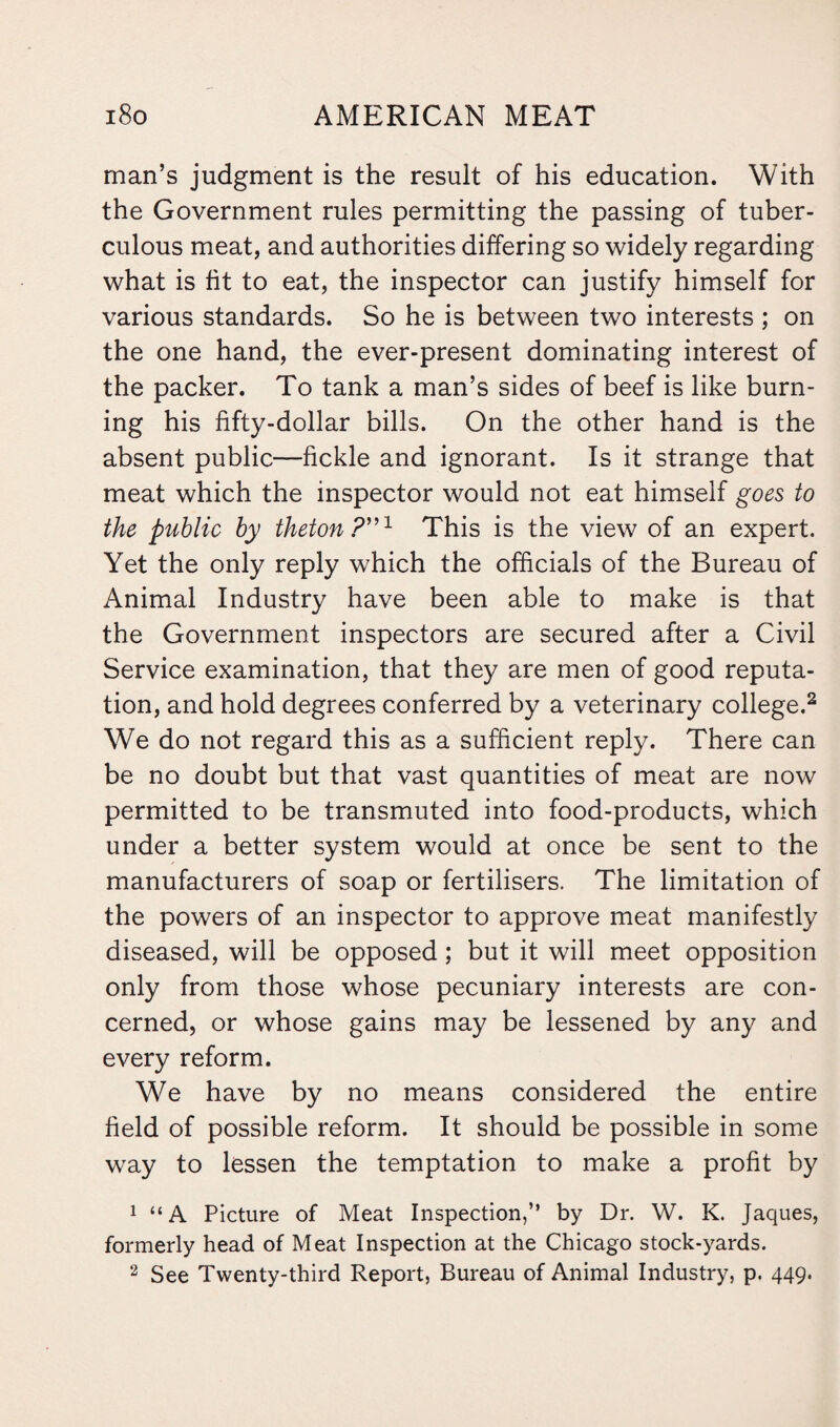 man’s judgment is the result of his education. With the Government rules permitting the passing of tuber¬ culous meat, and authorities differing so widely regarding what is fit to eat, the inspector can justify himself for various standards. So he is between two interests ; on the one hand, the ever-present dominating interest of the packer. To tank a man’s sides of beef is like burn¬ ing his fifty-dollar bills. On the other hand is the absent public—fickle and ignorant. Is it strange that meat which the inspector would not eat himself goes to the public by theton?”1 This is the view of an expert. Yet the only reply which the officials of the Bureau of Animal Industry have been able to make is that the Government inspectors are secured after a Civil Service examination, that they are men of good reputa¬ tion, and hold degrees conferred by a veterinary college.2 We do not regard this as a sufficient reply. There can be no doubt but that vast quantities of meat are now permitted to be transmuted into food-products, which under a better system would at once be sent to the manufacturers of soap or fertilisers. The limitation of the powers of an inspector to approve meat manifestly diseased, will be opposed ; but it will meet opposition only from those whose pecuniary interests are con¬ cerned, or whose gains may be lessened by any and every reform. We have by no means considered the entire field of possible reform. It should be possible in some way to lessen the temptation to make a profit by 1 “A Picture of Meat Inspection,” by Dr. W. K. Jaques, formerly head of Meat Inspection at the Chicago stock-yards. 2 See Twenty-third Report, Bureau of Animal Industry, p. 449.