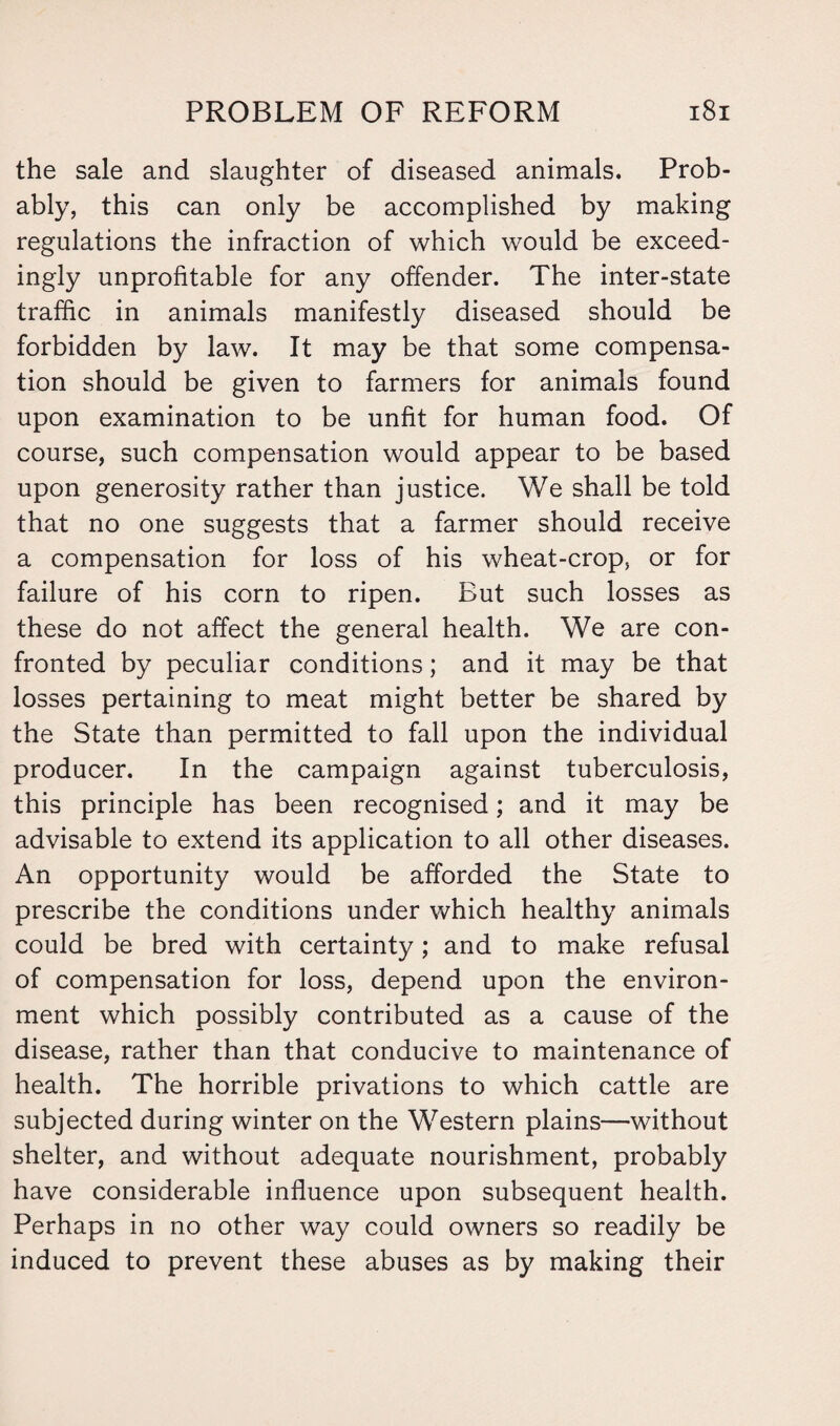 the sale and slaughter of diseased animals. Prob¬ ably, this can only be accomplished by making regulations the infraction of which would be exceed¬ ingly unprofitable for any offender. The inter-state traffic in animals manifestly diseased should be forbidden by law. It may be that some compensa¬ tion should be given to farmers for animals found upon examination to be unfit for human food. Of course, such compensation would appear to be based upon generosity rather than justice. We shall be told that no one suggests that a farmer should receive a compensation for loss of his wheat-crop, or for failure of his corn to ripen. But such losses as these do not affect the general health. We are con¬ fronted by peculiar conditions; and it may be that losses pertaining to meat might better be shared by the State than permitted to fall upon the individual producer. In the campaign against tuberculosis, this principle has been recognised; and it may be advisable to extend its application to all other diseases. An opportunity would be afforded the State to prescribe the conditions under which healthy animals could be bred with certainty; and to make refusal of compensation for loss, depend upon the environ¬ ment which possibly contributed as a cause of the disease, rather than that conducive to maintenance of health. The horrible privations to which cattle are subjected during winter on the Western plains—without shelter, and without adequate nourishment, probably have considerable influence upon subsequent health. Perhaps in no other way could owners so readily be induced to prevent these abuses as by making their