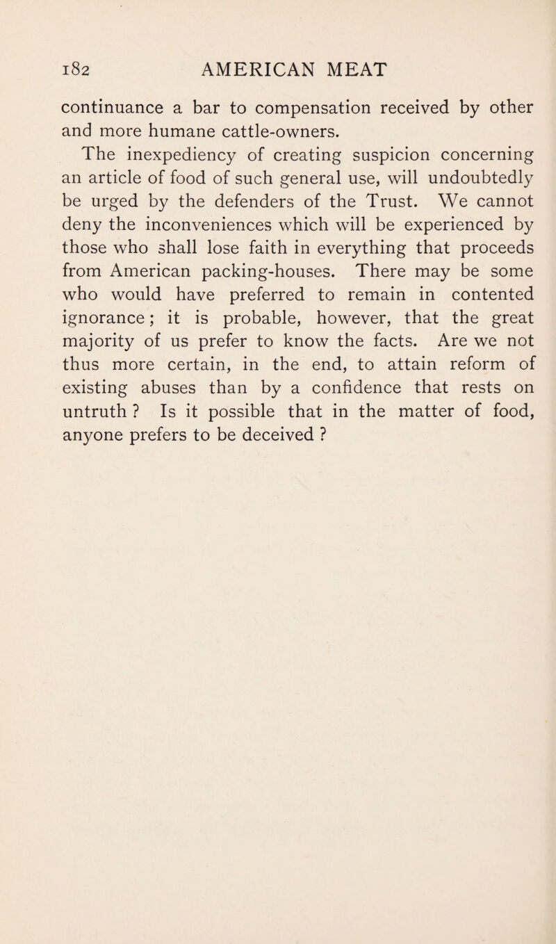 continuance a bar to compensation received by other and more humane cattle-owners. The inexpediency of creating suspicion concerning an article of food of such general use, will undoubtedly be urged by the defenders of the Trust. We cannot deny the inconveniences which will be experienced by those who shall lose faith in everything that proceeds from American packing-houses. There may be some who would have preferred to remain in contented ignorance; it is probable, however, that the great majority of us prefer to know the facts. Are we not thus more certain, in the end, to attain reform of existing abuses than by a confidence that rests on untruth ? Is it possible that in the matter of food, anyone prefers to be deceived ?