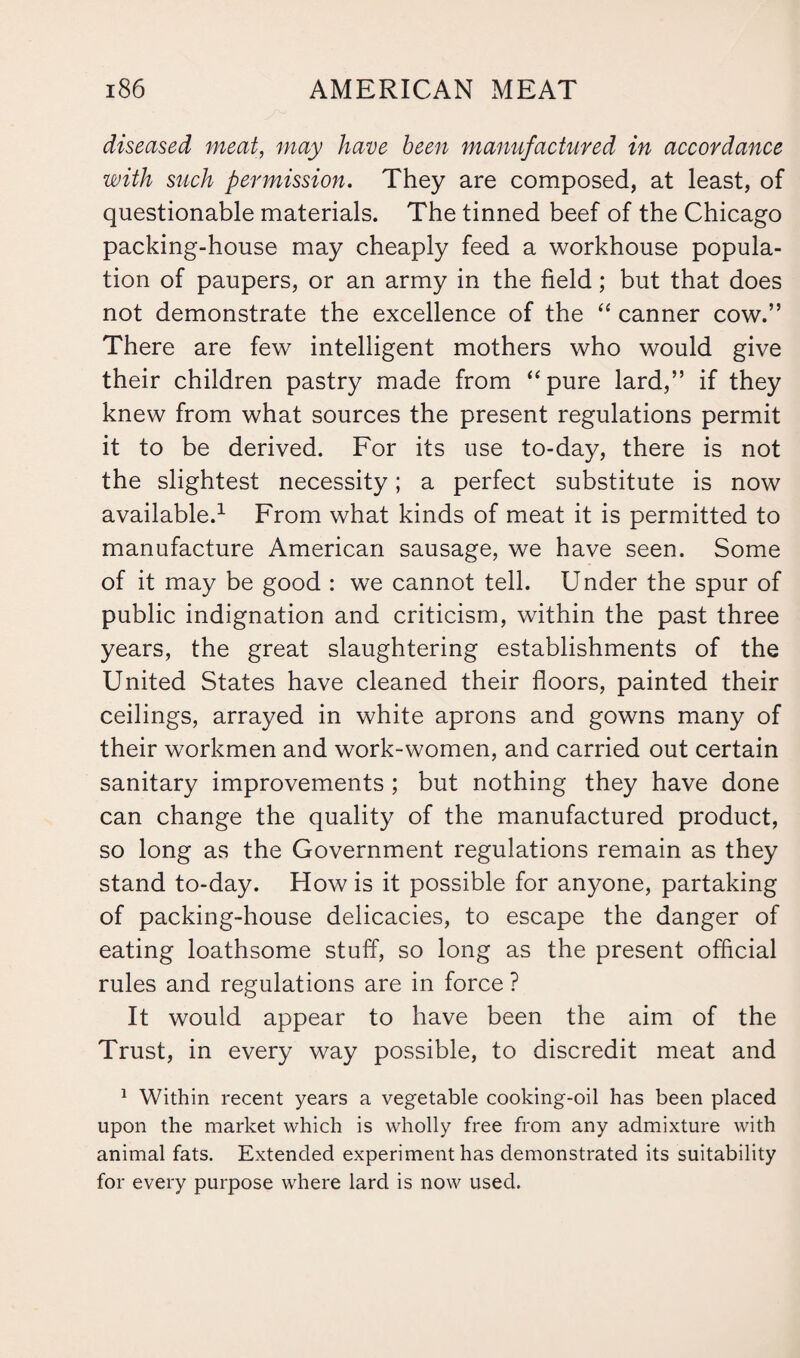 diseased meat, may have been manufactured in accordance with such permission. They are composed, at least, of questionable materials. The tinned beef of the Chicago packing-house may cheaply feed a workhouse popula¬ tion of paupers, or an army in the field; but that does not demonstrate the excellence of the “ canner cow.” There are few intelligent mothers who would give their children pastry made from “pure lard,” if they knew from what sources the present regulations permit it to be derived. For its use to-day, there is not the slightest necessity; a perfect substitute is now available.1 From what kinds of meat it is permitted to manufacture American sausage, we have seen. Some of it may be good : we cannot tell. Under the spur of public indignation and criticism, within the past three years, the great slaughtering establishments of the United States have cleaned their floors, painted their ceilings, arrayed in white aprons and gowns many of their workmen and work-women, and carried out certain sanitary improvements ; but nothing they have done can change the quality of the manufactured product, so long as the Government regulations remain as they stand to-day. How is it possible for anyone, partaking of packing-house delicacies, to escape the danger of eating loathsome stuff, so long as the present official rules and regulations are in force ? It would appear to have been the aim of the Trust, in every way possible, to discredit meat and 1 Within recent years a vegetable cooking-oil has been placed upon the market which is wholly free from any admixture with animal fats. Extended experiment has demonstrated its suitability for every purpose where lard is now used.