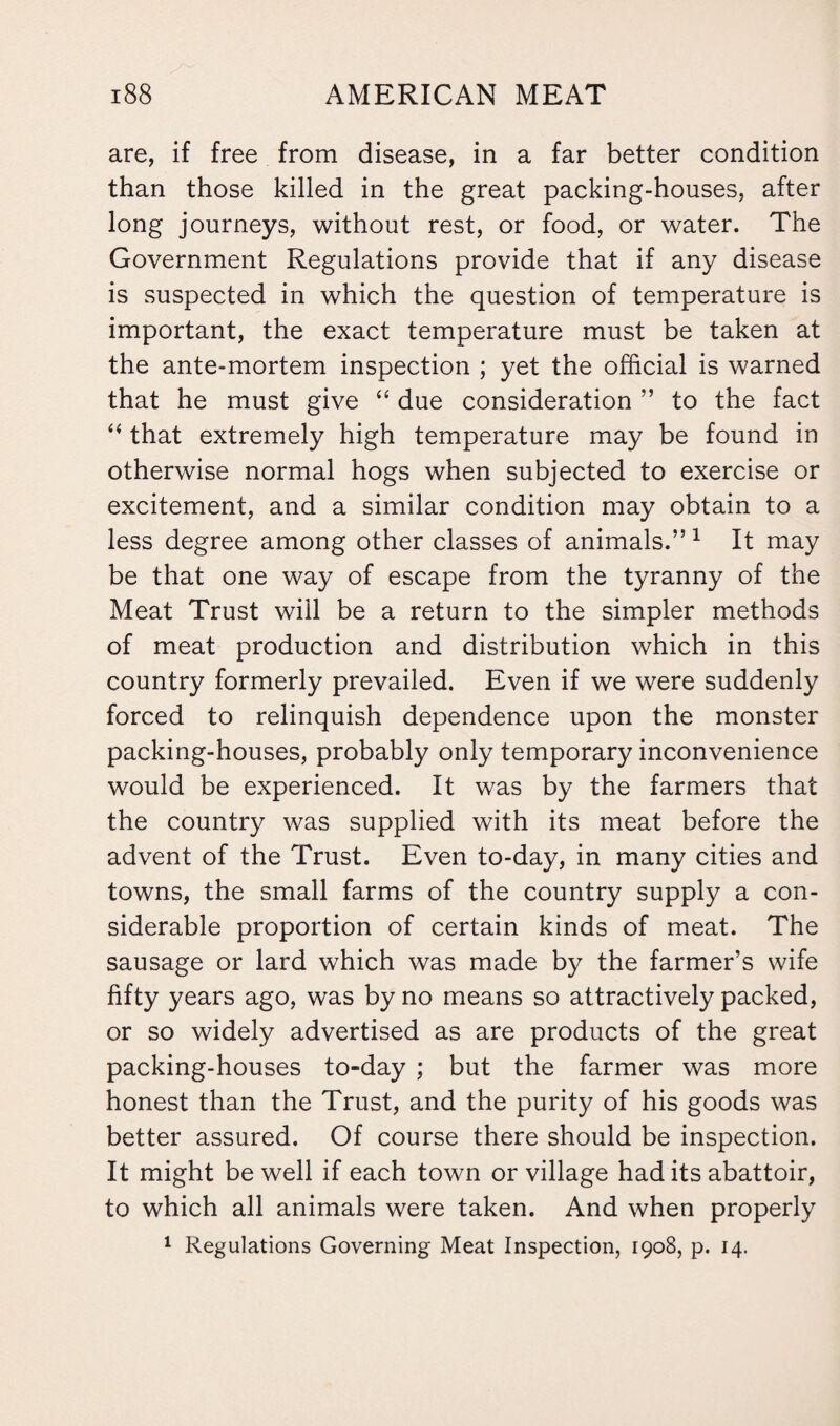 are, if free from disease, in a far better condition than those killed in the great packing-houses, after long journeys, without rest, or food, or water. The Government Regulations provide that if any disease is suspected in which the question of temperature is important, the exact temperature must be taken at the ante-mortem inspection ; yet the official is warned that he must give “ due consideration ” to the fact “ that extremely high temperature may be found in otherwise normal hogs when subjected to exercise or excitement, and a similar condition may obtain to a less degree among other classes of animals.”1 It may be that one way of escape from the tyranny of the Meat Trust will be a return to the simpler methods of meat production and distribution which in this country formerly prevailed. Even if we were suddenly forced to relinquish dependence upon the monster packing-houses, probably only temporary inconvenience would be experienced. It was by the farmers that the country was supplied with its meat before the advent of the Trust. Even to-day, in many cities and towns, the small farms of the country supply a con¬ siderable proportion of certain kinds of meat. The sausage or lard which was made by the farmer’s wife fifty years ago, was by no means so attractively packed, or so widely advertised as are products of the great packing-houses to-day ; but the farmer was more honest than the Trust, and the purity of his goods was better assured. Of course there should be inspection. It might be well if each town or village had its abattoir, to which all animals were taken. And when properly 1 Regulations Governing Meat Inspection, 1908, p. 14.