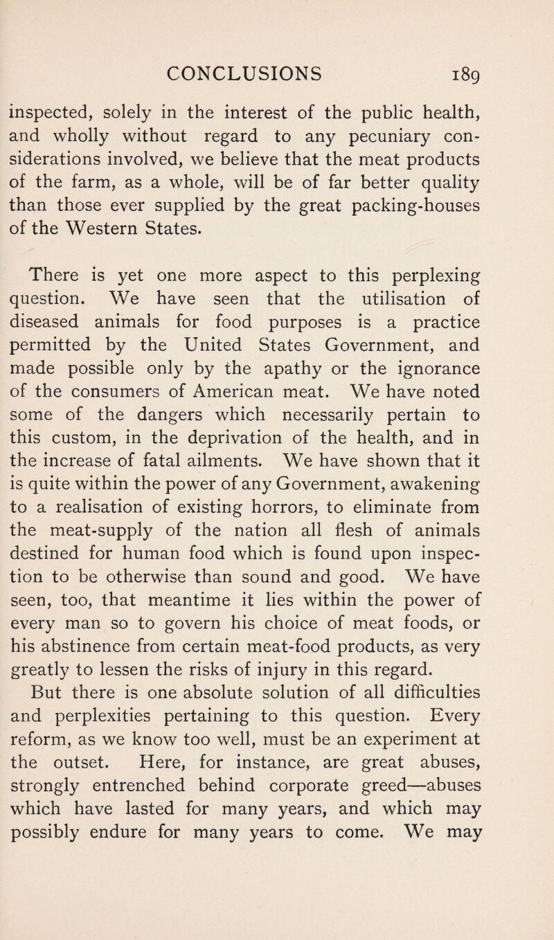 inspected, solely in the interest of the public health, and wholly without regard to any pecuniary con¬ siderations involved, we believe that the meat products of the farm, as a whole, will be of far better quality than those ever supplied by the great packing-houses of the Western States. There is yet one more aspect to this perplexing question. We have seen that the utilisation of diseased animals for food purposes is a practice permitted by the United States Government, and made possible only by the apathy or the ignorance of the consumers of American meat. We have noted some of the dangers which necessarily pertain to this custom, in the deprivation of the health, and in the increase of fatal ailments. We have shown that it is quite within the power of any Government, awakening to a realisation of existing horrors, to eliminate from the meat-supply of the nation all flesh of animals destined for human food which is found upon inspec¬ tion to be otherwise than sound and good. We have seen, too, that meantime it lies within the power of every man so to govern his choice of meat foods, or his abstinence from certain meat-food products, as very greatly to lessen the risks of injury in this regard. But there is one absolute solution of all difficulties and perplexities pertaining to this question. Every reform, as we know too well, must be an experiment at the outset. Here, for instance, are great abuses, strongly entrenched behind corporate greed—abuses which have lasted for many years, and which may possibly endure for many years to come. We may