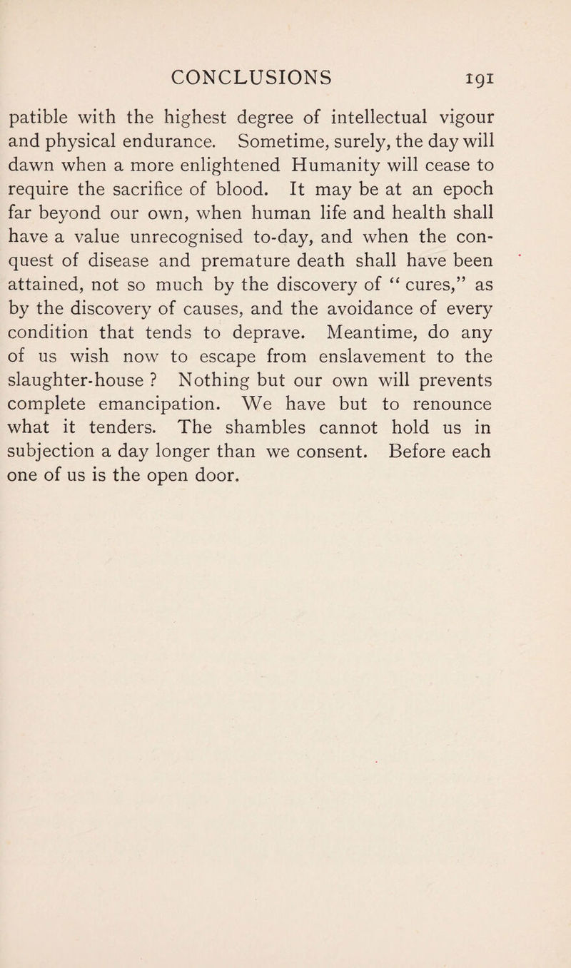 patible with the highest degree of intellectual vigour and physical endurance. Sometime, surely, the day will dawn when a more enlightened Humanity will cease to require the sacrifice of blood. It may be at an epoch far beyond our own, when human life and health shall have a value unrecognised to-day, and when the con¬ quest of disease and premature death shall have been attained, not so much by the discovery of “ cures,” as by the discovery of causes, and the avoidance of every condition that tends to deprave. Meantime, do any of us wish now to escape from enslavement to the slaughter-house ? Nothing but our own will prevents complete emancipation. We have but to renounce what it tenders. The shambles cannot hold us in subjection a day longer than we consent. Before each one of us is the open door.