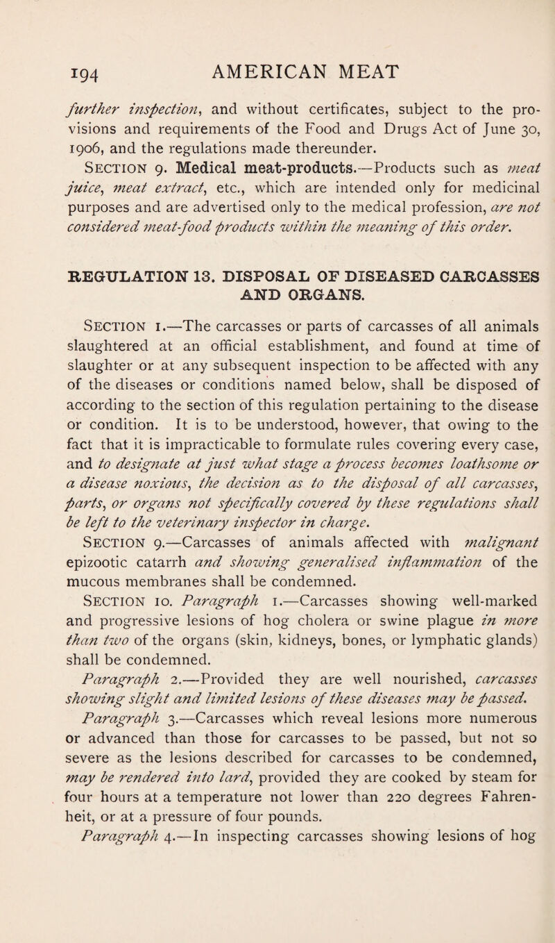 further inspection, and without certificates, subject to the pro¬ visions and requirements of the Food and Drugs Act of June 30, 1906, and the regulations made thereunder. Section 9. Medical meat-products.—Products such as meat juice, meat extract, etc., which are intended only for medicinal purposes and are advertised only to the medical profession, are not considered meat-food products within the meaning of this order. REGULATION 13. DISPOSAL OF DISEASED CARCASSES AND ORGANS. Section i.—The carcasses or parts of carcasses of all animals slaughtered at an official establishment, and found at time of slaughter or at any subsequent inspection to be affected with any of the diseases or conditions named below, shall be disposed of according to the section of this regulation pertaining to the disease or condition. It is to be understood, however, that owing to the fact that it is impracticable to formulate rules covering every case, and to designate at just what stage a process becomes loathsome or a disease noxious, the decision as to the disposal of all carcasses, parts, or organs not specifically covered by these regulations shall be left to the veterinary inspector in charge. Section 9.—Carcasses of animals affected with malignant epizootic catarrh and showing generalised inflammation of the mucous membranes shall be condemned. Section 10. Paragraph 1.—Carcasses showing well-marked and progressive lesions of hog cholera or swine plague in more than two of the organs (skin, kidneys, bones, or lymphatic glands) shall be condemned. Paragraph 2.—Provided they are well nourished, carcasses showing slight and li?nited lesions of these diseases may be passed. Paragraph 3.—Carcasses which reveal lesions more numerous or advanced than those for carcasses to be passed, but not so severe as the lesions described for carcasses to be condemned, may be rendered into lard, provided they are cooked by steam for four hours at a temperature not lower than 220 degrees Fahren¬ heit, or at a pressure of four pounds. Paragraph 4.—In inspecting carcasses showing lesions of hog