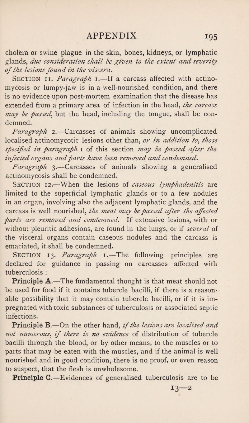 cholera or swine plague in the skin, bones, kidneys, or lymphatic glands, due consideration shall be given to the extent and severity of the lesions found in the viscera. Section ii. Paragraph 1.—If a carcass affected with actino¬ mycosis or lumpy-jaw is in a well-nourished condition, and there is no evidence upon post-mortem examination that the disease has extended from a primary area of infection in the head, the carcass may be passed,, but the head, including the tongue, shall be con¬ demned. Paragraph 2.—Carcasses of animals showing uncomplicated localised actinomycotic lesions other than, or in addition to, those specified in paragraph 1 of this section may be passed after the infected organs and parts have been removed and condemned. Paragraph 3.—Carcasses of animals showing a generalised actinomycosis shall be condemned. Section 12.—When the lesions of caseous lymphadenitis are limited to the superficial lymphatic glands or to a few nodules in an organ, involving also the adjacent lymphatic glands, and the carcass is well nourished, the meat may be passed after the affected Parts are removed and condemned. If extensive lesions, with or without pleuritic adhesions, are found in the lungs, or if several of the visceral organs contain caseous nodules and the carcass is emaciated, it shall be condemned. Section 13. Paragraph 1.—The following principles are declared for guidance in passing on carcasses affected with tuberculosis : Principle A.—The fundamental thought is that meat should not be used for food if it contains tubercle bacilli, if there is a reason¬ able possibility that it may contain tubercle bacilli, or if it is im¬ pregnated with toxic substances of tuberculosis or associated septic infections. Principle B.—On the other hand, if the lesions are localised and not numerous, if there is no evidence of distribution of tubercle bacilli through the blood, or by other means, to the muscles or to parts that may be eaten with the muscles, and if the animal is well nourished and in good condition, there is no proof, or even reason to suspect, that the flesh is unwholesome. Principle 0.—Evidences of generalised tuberculosis are to be 13—2