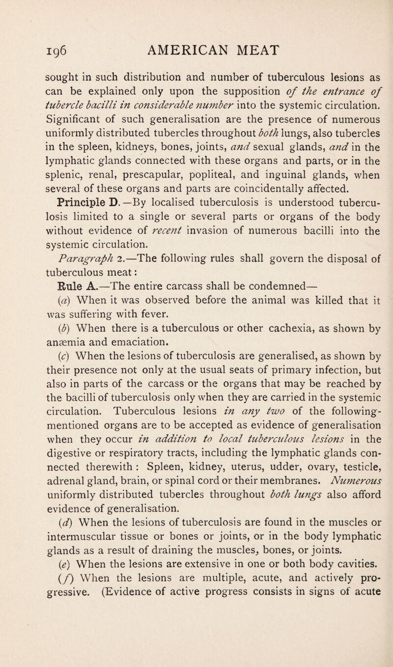 sought in such distribution and number of tuberculous lesions as can be explained only upon the supposition of the entrance of tubercle bacilli in considerable number into the systemic circulation. Significant of such generalisation are the presence of numerous uniformly distributed tubercles throughout both lungs, also tubercles in the spleen, kidneys, bones, joints, and sexual glands, and in the lymphatic glands connected with these organs and parts, or in the splenic, renal, prescapular, popliteal, and inguinal glands, when several of these organs and parts are coincidentally affected. Principle D. —By localised tuberculosis is understood tubercu¬ losis limited to a single or several parts or organs of the body without evidence of recent invasion of numerous bacilli into the systemic circulation. Paragraph 2.—The following rules shall govern the disposal of tuberculous meat: Rule A.—The entire carcass shall be condemned— (a) When it was observed before the animal was killed that it was suffering with fever. (b) When there is a tuberculous or other cachexia, as shown by anaemia and emaciation. (c) When the lesions of tuberculosis are generalised, as shown by their presence not only at the usual seats of primary infection, but also in parts of the carcass or the organs that may be reached by the bacilli of tuberculosis only when they are carried in the systemic circulation. Tuberculous lesions in a7iy two of the following- mentioned organs are to be accepted as evidence of generalisation when they occur in addition to local tuberculous lesions in the digestive or respiratory tracts, including the lymphatic glands con¬ nected therewith : Spleen, kidney, uterus, udder, ovary, testicle, adrenal gland, brain, or spinal cord or their membranes. Numerous uniformly distributed tubercles throughout both lungs also afford evidence of generalisation. id) When the lesions of tuberculosis are found in the muscles or intermuscular tissue or bones or joints, or in the body lymphatic glands as a result of draining the muscles, bones, or joints. (e) When the lesions are extensive in one or both body cavities. (/) When the lesions are multiple, acute, and actively pro¬ gressive. (Evidence of active progress consists in signs of acute