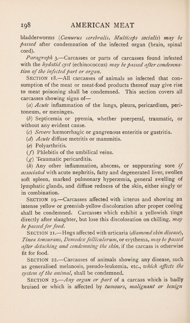 bladder worms (Coenurus cerebralis, Multiceps socialis) may be passed after condemnation of the infected organ (brain, spinal cord). Paragraph 3.—Carcasses or parts of carcasses found infested with the hydatid cyst (echinococcus) may be passed after condemna¬ tion of the infected part or organ. Section 18.—All carcasses of animals so infected that con¬ sumption of the meat or meat-food products thereof may give rise to meat poisoning shall be condemned. This section covers all carcasses showing signs of— (a) Acute inflammation of the lungs, pleura, pericardium, peri¬ toneum, or meninges. (b) Septicemia or pyemia, whether puerperal, traumatic, or without any evident cause. (c) Severe hasmorrhagic or gangrenous enteritis or gastritis. {d) Acute diffuse metritis or mammitis. (e) Polyarthritis. (/) Phlebitis of the umbilical veins. (g) Traumatic pericarditis. (h) Any other inflammation, abscess, or suppurating sore if associated with acute nephritis, fatty and degenerated liver, swollen soft spleen, marked pulmonary hyperaemia, general swelling of lymphatic glands, and diffuse redness of the skin, either singly or in combination. Section 19.—Carcasses affected with icterus and showing an intense yellow or greenish-yellow discoloration after proper cooling shall be condemned. Carcasses which exhibit a yellowish tinge directly after slaughter, but lose this discoloration on chilling, may be passed for food. Section 21.—Hogs affected with urticaria {diamo7idskin disease), Tinea tonsurans, Demodex folliculorum, or erythema, may be passed after detaching and condemning the skin, if the carcass is otherwise fit for food. Section 22.—Carcasses of animals showing any disease, such as generalised melanosis, pseudo-leukemia, etc., which affects the system of the animal, shall be condemned. Section 23.—Any organ or part of a carcass which is badly bruised or which is affected by tumours, malignant or benign