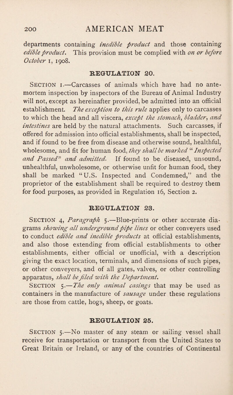 departments containing inedible product and those containing edible product. This provision must be complied with on or before October i, 1908. REGULATION 20. Section i.—Carcasses of animals which have had no ante¬ mortem inspection by inspectors of the Bureau of Animal Industry will not, except as hereinafter provided, be admitted into an official establishment. The exceptio?i to this rule applies only to carcasses to which the head and all viscera, except the stomach, bladder, and intestines are held by the natural attachments. Such carcasses, if offered for admission into official establishments, shall be inspected, and if found to be free from disease and otherwise sound, healthful, wholesome, and fit for human food, they shall be marked “ Inspected and Passed” a?id admitted. If found to be diseased, unsound, unhealthful, unwholesome, or otherwise unfit for human food, they shall be marked “U.S. Inspected and Condemned,” and the proprietor of the establishment shall be required to destroy them for food purposes, as provided in Regulation 16, Section 2. REGULATION 23. Section 4, Paragraph 5.—Blue-prints or other accurate dia¬ grams showing all imdergroundpipe lines or other conveyers used to conduct edible and inedible products at official establishments, and also those extending from official establishments to other establishments, either official or unofficial, with a description giving the exact location, terminals, and dimensions of such pipes, or other conveyers, and of all gates, valves, or other controlling apparatus, shall be filed with the Department. Section 5.—The only animal casings that may be used as containers in the manufacture of sausage under these regulations are those from cattle, hogs, sheep, or goats. REGULATION 25. Section 5.—No master of any steam or sailing vessel shall receive for transportation or transport from the United States to Great Britain or Ireland, or any of the countries of Continental