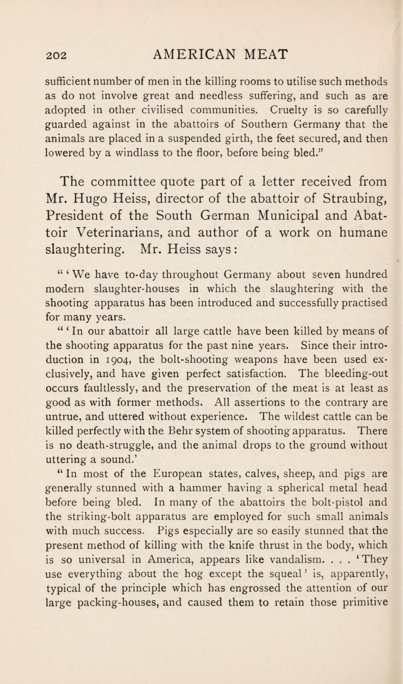 sufficient number of men in the killing rooms to utilise such methods as do not involve great and needless suffering, and such as are adopted in other civilised communities. Cruelty is so carefully guarded against in the abattoirs of Southern Germany that the animals are placed in a suspended girth, the feet secured, and then lowered by a windlass to the floor, before being bled.” The committee quote part of a letter received from Mr. Hugo Heiss, director of the abattoir of Straubing, President of the South German Municipal and Abat¬ toir Veterinarians, and author of a work on humane slaughtering. Mr. Heiss says : “ ‘ We have to-day throughout Germany about seven hundred modem slaughter-houses in which the slaughtering with the shooting apparatus has been introduced and successfully practised for many years. “ ‘ In our abattoir all large cattle have been killed by means of the shooting apparatus for the past nine years. Since their intro¬ duction in 1904, the bolt-shooting weapons have been used ex¬ clusively, and have given perfect satisfaction. The bleeding-out occurs faultlessly, and the preservation of the meat is at least as good as with former methods. All assertions to the contrary are untrue, and uttered without experience. The wildest cattle can be killed perfectly with the Behr system of shooting apparatus. There is no death-struggle, and the animal drops to the ground without uttering a sound.’ “ In most of the European states, calves, sheep, and pigs are generally stunned with a hammer having a spherical metal head before being bled. In many of the abattoirs the bolt-pistol and the striking-bolt apparatus are employed for such small animals with much success. Pigs especially are so easily stunned that the present method of killing with the knife thrust in the body, which is so universal in America, appears like vandalism. . . . ‘They use everything about the hog except the squeal ’ is, apparently, typical of the principle which has engrossed the attention of our large packing-houses, and caused them to retain those primitive