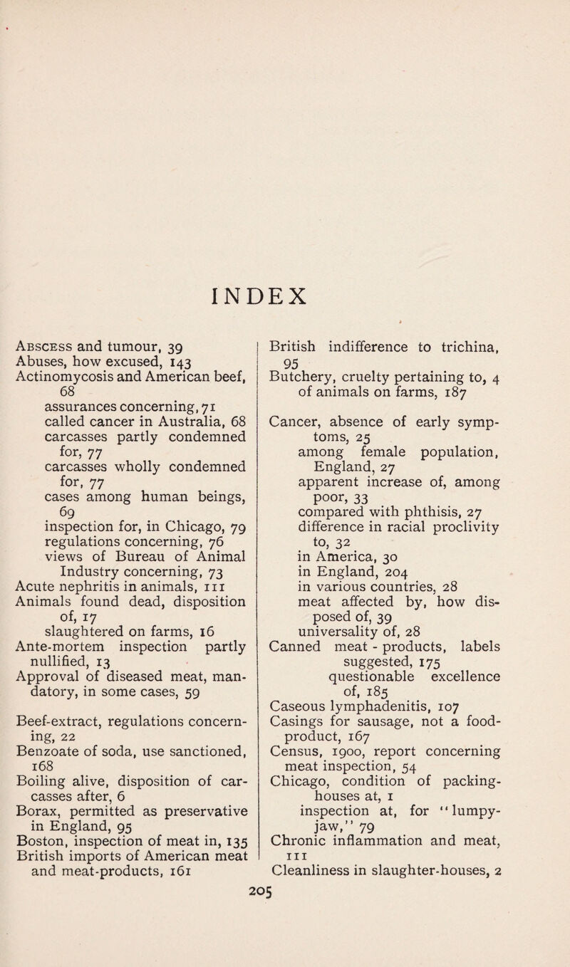 INDEX Abscess and tumour, 39 Abuses, how excused, 143 Actinomycosis and American beef, 68 assurances concerning, 71 called cancer in Australia, 68 carcasses partly condemned for, 77 carcasses wholly condemned for, 77 cases among human beings, 69 inspection for, in Chicago, 79 regulations concerning, 76 views of Bureau of Animal Industry concerning, 73 Acute nephritis in animals, 111 Animals found dead, disposition of, 17 slaughtered on farms, 16 Ante-mortem inspection partly nullified, 13 Approval of diseased meat, man¬ datory, in some cases, 59 Beef-extract, regulations concern¬ ing, 22 Benzoate of soda, use sanctioned, 168 Boiling alive, disposition of car¬ casses after, 6 Borax, permitted as preservative in England, 95 Boston, inspection of meat in, 135 British imports of American meat and meat-products, 161 i British indifference to trichina, 95 Butchery, cruelty pertaining to, 4 of animals on farms, 187 Cancer, absence of early symp¬ toms, 25 among female population, England, 27 apparent increase of, among poor, 33 compared with phthisis, 27 difference in racial proclivity to, 32 in America, 30 in England, 204 in various countries, 28 meat affected by, how dis¬ posed of, 39 universality of, 28 Canned meat - products, labels suggested, 175 questionable excellence of, 185 Caseous lymphadenitis, 107 Casings for sausage, not a food- product, 167 Census, 1900, report concerning meat inspection, 54 Chicago, condition of packing¬ houses at, 1 inspection at, for “ lumpy- jaw,” 79 Chronic inflammation and meat, hi Cleanliness in slaughter-houses, 2