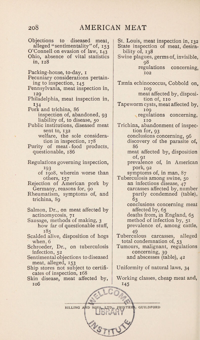 Objections to diseased meat, alleged “sentimentality” of, 153 O’Connell on evasion of law, 143 Ohio, absence of vital statistics in, 128 Packing-house, to-day, 1 Pecuniary considerations pertain¬ ing to inspection, 145 Pennsylvania, meat inspection in, 129 Philadelphia, meat inspection in, 134 Pork and trichina, 86 inspection of, abandoned, 93 liability of, to disease, 50 Public institutions, diseased meat sent to, 132 welfare, the sole considera¬ tion in inspection, 178 Purity of meat-food products, questionable, 186 Regulations governing inspection, 193 of 1908, wherein worse than others, 157 Rejection of American pork by Germany, reasons for, 90 Rheumatism, symptoms of, and trichina, 89 Salmon, Dr., on meat affected by actinomycosis, 71 Sausage, methods of making, 3 how far of questionable stuff, 185 Scalded alive, disposition of hogs when, 6 Schroeder, Dr., on tuberculosis infection, 52 Sentimental objections to diseased meat, alleged, 153 Ship stores not subject to certifi¬ cates of inspection, 168 Skin disease, meat affected by, 106 St. Louis, meat inspection in, 132 State inspection of meat, desira¬ bility of, 138 Swine plagues, germs of, invisible, 98 regulations concerning, 102 Taenia echinococcus, Cobbold on, 109 meat affected by, disposi¬ tion of, no Tapeworm cysts, meat affected by, 109 regulations concerning, no Trichina, abandonment of inspec¬ tion for, 93 conclusions concerning, 96 discovery of the parasite of, 86 meat affected by, disposition of, 91 prevalence of, in American pork, 92 symptoms of, in man, 87 Tuberculosis among swine, 50 an infectious disease, 47 carcasses affected by, number partly condemned (table), 63 conclusions concerning meat affected by, 65 deaths from, in England, 65 method of infection by, 51 prevalence of, among cattle, 49 Tuberculous carcasses, alleged total condemnation of, 53 Tumours, malignant, regulations concerning, 39 and abscesses (table), 42 Uniformity of natural laws, 34 Working classes, cheap meat and, 145 BILLING , GUILDFORD