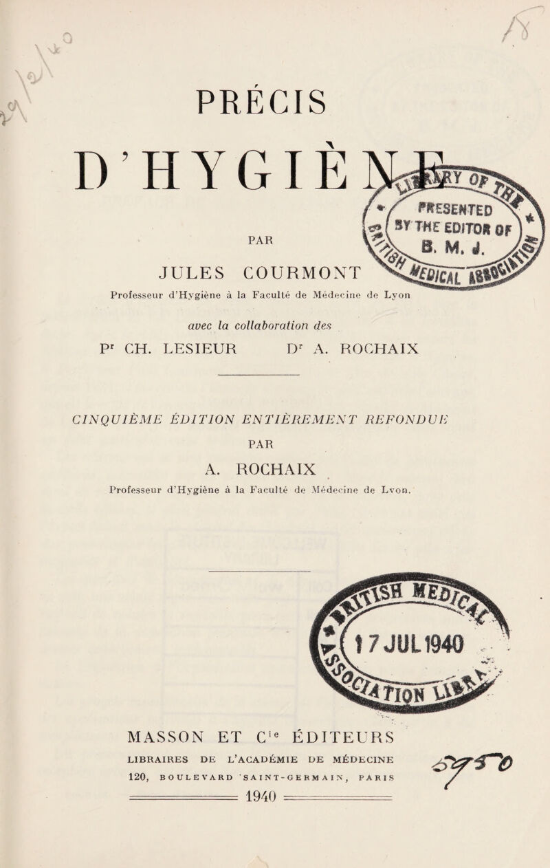 PRECIS D’HYGIÈ PAR JULES COURMONT Professeur d’Hygiène à la Faculté de Médecine de Lyon avec la collaboration des Pr GH. LESIEUR Dr A. ROGHAIX CINQUIÈME ÉDITION ENTIÈREMENT REFONDUE PAR A. ROCHAIX Professeur d’Hygiène à la Faculté de Médecine de Lvon. MASSON ET Cie ÉDITEURS LIBRAIRES DE L’ACADÉMIE DE MÉDECINE 120, BOULEVARD SAINT-GERMAIN, PARIS ====== 1940 =-=