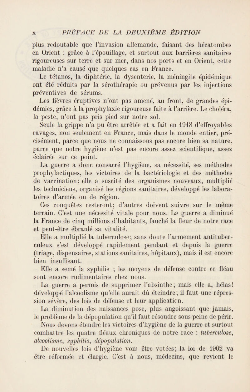 plus redoutable que l’invasion allemande, faisant des hécatombes en Orient : grâce à l’épouillage, et surtout aux barrières sanitaires rigoureuses sur terre et sur mer, dans nos ports et en Orient, cette maladie n’a causé que quelques cas en France. Le tétanos, la diphtérie, la dysenterie, la méningite épidémique ont été réduits par la sérothérapie ou prévenus par les injections préventives de sérums. Les fièvres éruptives n’ont pas amené, au front, de grandes épi¬ démies, grâce à la prophylaxie rigoureuse faite à l’arrière. Le choléra, la peste, n’ont pas pris pied sur notre sol. Seule la grippe n’a pu être arrêtée et a fait en 1918 d’effroyables ravages, non seulement en France, mais dans le monde entier, pré¬ cisément, parce que nous ne connaissons pas encore bien sa nature, parce que notre hygiène n’est pas encore assez scientifique, assez éclairée sur ce point. La guerre a donc consacré l’hygiène, sa nécessité, ses méthodes prophylactiques, les victoires de la bactériologie et des méthodes de vaccination; elle a suscité des organismes nouveaux, multiplié les techniciens, organisé les régions sanitaires, développé les labora¬ toires d’armée ou de région. Ces conquêtes resteront; d’autres doivent suivre sur le même terrain. C’est une nécessité vitale pour nous. La guerre a diminué la France de cinq millions d’habitants, fauché la fleur de notre race et peut-être ébranlé sa vitalité. Elle a multiplié la tuberculose; sans doute l’armement antituber¬ culeux s’est développé rapidement pendant et depuis la guerre (triage, dispensaires, stations sanitaires, hôpitaux), mais il est encore bien insuffisant. Elle a semé la syphilis ; les moyens de défense contre ce fléau sont encore rudimentaires chez nous. La guerre a permis de supprimer l’absinthe; mais elle a, hélas! développé l’alcoolisme qu’elle aurait dû éteindre; il faut une répres¬ sion sévère, des lois de défense et leur application. La diminution des naissances pose, plus angoissant que jamais, le problème de la dépopulation qu’il faut résoudre sous peine de périr. Nous devons étendre les victoires d’hygiène de la guerre et surtout combattre les quatre fléaux chroniques de notre race : tuberculose, alcoolisme, syphilis, dépopulation. De nouvelles lois d’hygiène vonl être votées; la loi de 1902 va être réformée et élargie. C’est à nous, médecins, que revient le
