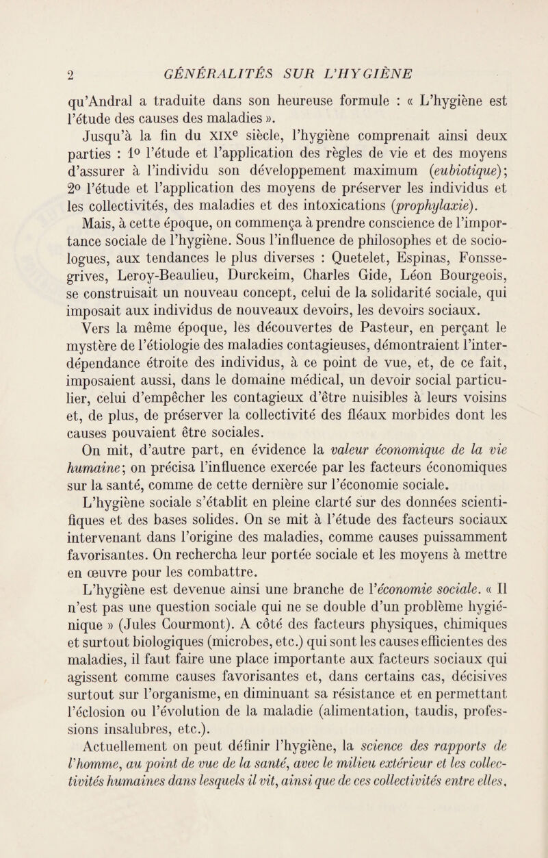 qu’Andral a traduite dans son heureuse formule : « L’hygiène est l’étude des causes des maladies ». Jusqu’à la fin du XIXe siècle, l’hygiène comprenait ainsi deux parties : 1° l’étude et l’application des règles de vie et des moyens d’assurer à l’individu son développement maximum (eubiotique); 2° l’étude et l’application des moyens de préserver les individus et les collectivités, des maladies et des intoxications {prophylaxie). Mais, à cette époque, on commença à prendre conscience de l’impor¬ tance sociale de l’hygiène. Sous l’influence de philosophes et de socio¬ logues, aux tendances le plus diverses : Quetelet, Espinas, Fonsse- grives, Leroy-Beaulieu, Durckeim, Charles Gide, Léon Bourgeois, se construisait un nouveau concept, celui de la solidarité sociale, qui imposait aux individus de nouveaux devoirs, les devoirs sociaux. Vers la même époque, les découvertes de Pasteur, en perçant le mystère de l’étiologie des maladies contagieuses, démontraient l’inter¬ dépendance étroite des individus, à ce point de vue, et, de ce fait, imposaient aussi, dans le domaine médical, un devoir social particu¬ lier, celui d’empêcher les contagieux d’être nuisibles à leurs voisins et, de plus, de préserver la collectivité des fléaux morbides dont les causes pouvaient être sociales. On mit, d’autre part, en évidence la valeur économique de la vie humaine ; on précisa l’influence exercée par les facteurs économiques sur la santé, comme de cette dernière sur l’économie sociale. L’hygiène sociale s’établit en pleine clarté sur des données scienti¬ fiques et des bases solides. On se mit à l’étude des facteurs sociaux intervenant dans l’origine des maladies, comme causes puissamment favorisantes. On rechercha leur portée sociale et les moyens à mettre en oeuvre pour les combattre. L’hygiène est devenue ainsi une branche de Y économie sociale. « Il n’est pas une question sociale qui ne se double d’un problème hygié¬ nique » (Jules Gourmont). A côté des facteurs physiques, chimiques et surtout biologiques (microbes, etc.) qui sont les causes efficientes des maladies, il faut faire une place importante aux facteurs sociaux qui agissent comme causes favorisantes et, dans certains cas, décisives surtout sur l’organisme, en diminuant sa résistance et en permettant l’éclosion ou l’évolution de la maladie (alimentation, taudis, profes¬ sions insalubres, etc.). Actuellement on peut définir l’hygiène, la science des rapports de Vhomme, au point de vue de la santé, avec le milieu extérieur et les collec¬ tivités humaines dans lesquels il vit, ainsi que de ces collectivités entre elles,