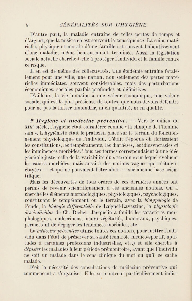 D’autre part, la maladie entraîne de telles pertes de temps et d’argent, que la misère en est souvent la conséquence. La ruine maté¬ rielle, physique et morale d’une famille est souvent l’aboutissement d’une maladie, même heureusement terminée. Aussi la législation sociale actuelle cherche-t-elle à protéger l’individu et la famille contre ce risque. Il en est de même des collectivités. Une épidémie entraîne fatale- lement pour une ville, une nation, non seulement des pertes maté¬ rielles immédiates, souvent considérables, mais des perturbations économiques, sociales parfois profondes et définitives. D’ailleurs, la vie humaine a une valeur économique, une valeur sociale, qui est la plus précieuse de toutes, que nous devons défendre pour ne pas la laisser amoindrir, ni en quantité, ni en qualité. 4° Hygiène et médecine préventive. — Vers le milieu du XIXe siècle, l’hygiène était considérée comme « la clinique de l’homme sain ». L’hygiéniste était le praticien placé sur le terrain du fonction¬ nement physiologique de l’individu. C’était l’époque où florissaient les constitutions, les tempéraments, les diathèses, les idiosyncrasies et les imminences morbides. Tous ces termes correspondaient à une idée générale juste, celle de la variabilité du « terrain » sur lequel évoluent les causes morbides, mais aussi à des notions vagues qui n’étaient étayées — et qui ne pouvaient l’être alors — sur aucune base scien¬ tifique. Mais les découvertes de tous ordres de ces dernières années ont permis de revenir scientifiquement à ces anciennes notions. On a cherché les éléments morphologiques, physiologiques, psychologiques, constituant le tempérament ou le terrain, avec la biotypologie de Pende, la biologie différentielle de Laignel-Lavastine, la physiologie des individus de Ch. Richet. Jacquelin a fouillé les caractères mor¬ phologiques, endocrinens, neuro-végétatifs, humoraux, psychiques, permettant de dégager les tendances morbides, etc. La médecine préventive utilise toutes ces notions, pour mettre l’indi¬ vidu dans l’état de préserver sa santé (contrôle médico-sportif, apti¬ tudes à certaines professions industrielles, etc.) et elle cherche à dépister les maladies à leur période prémonitoire, avant que l’individu ne soit un malade dans le sens clinique du mot ou qu’il se sache malade. D’où la nécessité des consultations de médecine préventive qui commencent à s’organiser. Elles se montrent particulièrement indis-