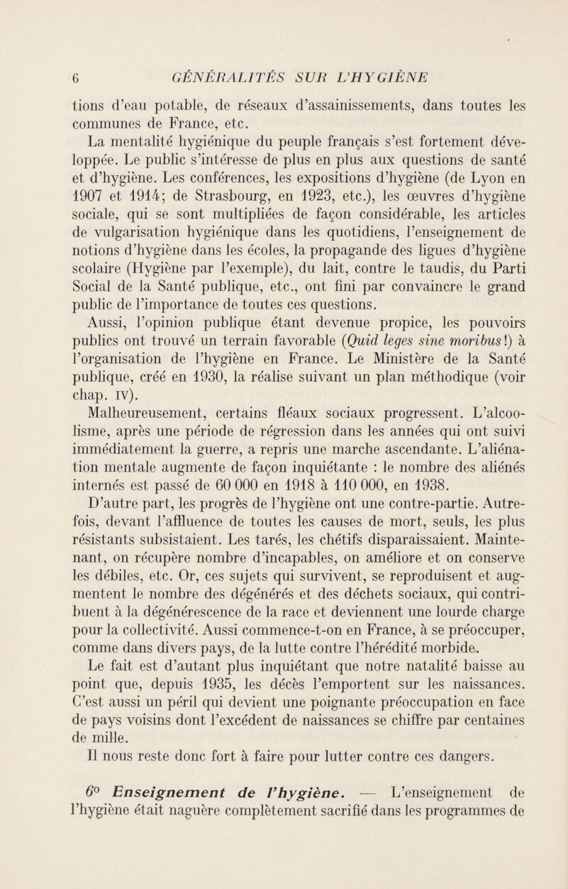 tions d’eau potable, de réseaux d’assainissements, dans toutes les communes de France, etc. La mentalité hygiénique du peuple français s’est fortement déve¬ loppée. Le public s’intéresse de plus en plus aux questions de santé et d’hygiène. Les conférences, les expositions d’hygiène (de Lyon en 1907 et 1914; de Strasbourg, en 1923, etc.), les oeuvres d’hygiène sociale, qui se sont multipliées de façon considérable, les articles de vulgarisation hygiénique dans les quotidiens, l’enseignement de notions d’hygiène dans les écoles, la propagande des ligues d’hygiène scolaire (Hygiène par l’exemple), du lait, contre le taudis, du Parti Social de la Santé publique, etc., ont fini par convaincre le grand public de l’importance de toutes ces questions. Aussi, l’opinion publique étant devenue propice, les pouvoirs publics ont trouvé un terrain favorable (Quid leges sine moribusï) à l’organisation de l’hygiène en France. Le Ministère de la Santé publique, créé en 1930, la réalise suivant un plan méthodique (voir chap. iv). Malheureusement, certains fléaux sociaux progressent. L’alcoo¬ lisme, après une période de régression dans les années qui ont suivi immédiatement la guerre, a repris une marche ascendante. L’aliéna¬ tion mentale augmente de façon inquiétante : le nombre des aliénés internés est passé de 60 000 en 1918 à 110 000, en 1938. D’autre part, les progrès de l’hygiène ont une contre-partie. Autre¬ fois, devant l’affluence de toutes les causes de mort, seuls, les plus résistants subsistaient. Les tarés, les chétifs disparaissaient. Mainte¬ nant, on récupère nombre d’incapables, on améliore et on conserve les débiles, etc. Or, ces sujets qui survivent, se reproduisent et aug¬ mentent le nombre des dégénérés et des déchets sociaux, qui contri¬ buent à la dégénérescence de la race et deviennent une lourde charge pour la collectivité. Aussi commence-t-on en France, à se préoccuper, comme dans divers pays, de la lutte contre l’hérédité morbide. Le fait est d’autant plus inquiétant que notre natalité baisse au point que, depuis 1935, les décès l’emportent sur les naissances. C’est aussi un péril qui devient une poignante préoccupation en face de pays voisins dont l’excédent de naissances se chiffre par centaines de mille. Il nous reste donc fort à faire pour lutter contre ces dangers. 6° Enseignement de l’hygiène. — L’enseignement de l’hygiène était naguère complètement sacrifié dans les programmes de