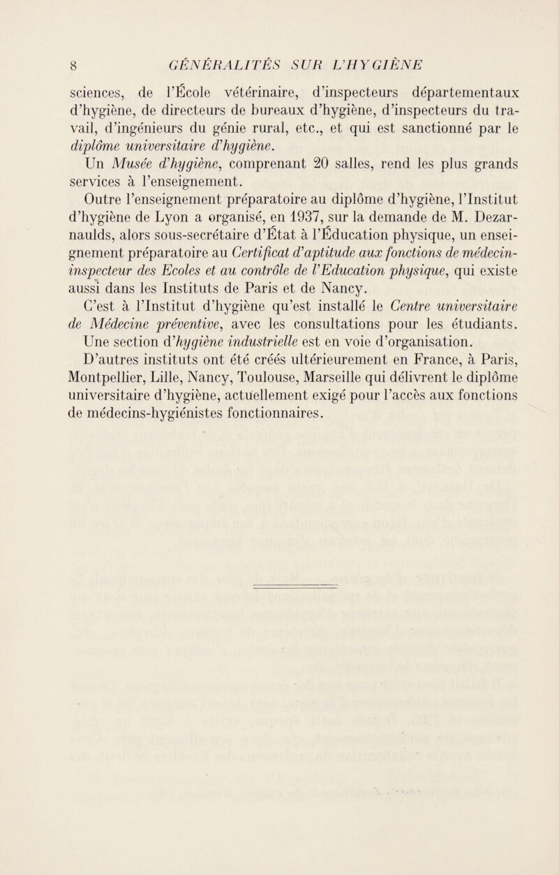 sciences, de l’École vétérinaire, d’inspecteurs départementaux d’hygiène, de directeurs de bureaux d’hygiène, d’inspecteurs du tra¬ vail, d’ingénieurs du génie rural, etc., et qui est sanctionné par le diplôme universitaire d'hygiène. Un Musée d'hygiène, comprenant 20 salles, rend les plus grands services à l’enseignement. Outre 1’enseignement préparatoire au diplôme d’hygiène, l’Institut d’hygiène de Lyon a organisé, en 1937, sur la demande de M. Dezar- naulds, alors sous-secrétaire d’État à l’Éducation physique, un ensei¬ gnement préparatoire au Certificat d'aptitude aux fonctions de médecin- inspecteur des Ecoles et au contrôle de l'Education physique, qui existe aussi dans les Instituts de Paris et de Nancy. C’est à l’Institut d’hygiène qu’est installé le Centre universitaire de Médecine préventive, avec les consultations pour les étudiants. Une section d'hygiène industrielle est en voie d’organisation. D’autres instituts ont été créés ultérieurement en France, à Paris, Montpellier, Lille, Nancy, Toulouse, Marseille qui délivrent le diplôme universitaire d’hygiène, actuellement exigé pour l’accès aux fonctions de médecins-hygiénistes fonctionnaires.