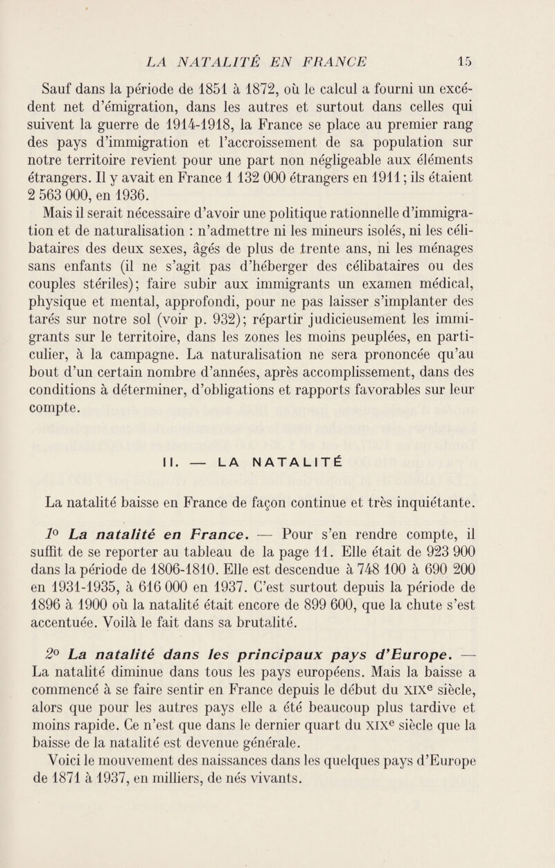 Sauf dans la période de 1851 à 1872, où le calcul a fourni un excé¬ dent net d’émigration, dans les autres et surtout dans celles qui suivent la guerre de 1914-1918, la France se place au premier rang des pays d’immigration et l’accroissement de sa population sur notre territoire revient pour une part non négligeable aux éléments étrangers. Il y avait en France 1 132 000 étrangers en 1911 ; ils étaient 2 563 000, en 1936. Mais il serait nécessaire d’avoir une politique rationnelle d’immigra¬ tion et de naturalisation : n’admettre ni les mineurs isolés, ni les céli¬ bataires des deux sexes, âgés de plus de trente ans, ni les ménages sans enfants (il ne s’agit pas d’héberger des célibataires ou des couples stériles); faire subir aux immigrants un examen médical, physique et mental, approfondi, pour ne pas laisser s’implanter des tarés sur notre sol (voir p. 932); répartir judicieusement les immi¬ grants sur le territoire, dans les zones les moins peuplées, en parti¬ culier, à la campagne. La naturalisation ne sera prononcée qu’au bout d’un certain nombre d’années, après accomplissement, dans des conditions à déterminer, d’obligations et rapports favorables sur leur compte. II. — LA NATALITÉ La natalité baisse en France de façon continue et très inquiétante. 1° La natalité en France. — Pour s’en rendre compte, il suffit de se reporter au tableau de la page 11. Elle était de 923 900 dans la période de 1806-1810. Elle est descendue à 748 100 à 690 200 en 1931-1935, à 616 000 en 1937. C’est surtout depuis la période de 1896 à 1900 où la natalité était encore de 899 600, que la chute s’est accentuée. Voilà le fait dans sa brutalité. 2° La natalité dans les principaux pays d'Europe. — La natalité diminue dans tous les pays européens. Mais la baisse a commencé à se faire sentir en France depuis le début du XIXe siècle, alors que pour les autres pays elle a été beaucoup plus tardive et moins rapide. Ce n’est que dans le dernier quart du XIXe siècle que la baisse de la natalité est devenue générale. Voici le mouvement des naissances dans les quelques pays d’Europe de 1871 à 1937, en milliers, de nés vivants.