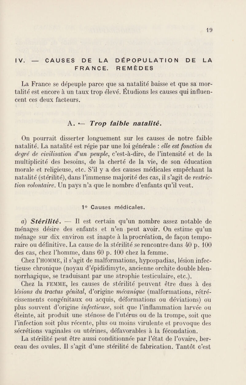 IV. — CAUSES DE LA DÉPOPULATION DE LA FRANCE. REMÈDES La France se dépeuple parce que sa natalité baisse et que sa mor¬ talité est encore à un taux trop élevé. Étudions les causes qui influen¬ cent ces deux facteurs. A. «— Trop faible natalité. On pourrait disserter longuement sur les causes de notre faible natalité. La natalité est régie par une loi générale : elle est fonction du degré de civilisation d’un peuple, c’est-à-dire, de l’intensité et de la multiplicité des besoins, de la cherté de la vie, de son éducation morale et religieuse, etc. S’il y a des causes médicales empêchant la natalité (stérilité), dans l’immense majorité des cas, il s’agit de restric¬ tion volontaire. Un pays n’a que le nombre d’enfants qu’il veut. 1° Causes médicales. a) Stérilité. — Il est certain qu’un nombre assez notable de ménages désire des enfants et n’en peut avoir. On estime qu’un ménage sur dix environ est inapte à la procréation, de façon tempo¬ raire ou définitive. La cause de la stérilité se rencontre dans 40 p. 100 des cas, chez l’homme, dans 60 p. 100 chez la femme. Chez I’homme, il s’agit de malformations, hypospadias, lésion infec¬ tieuse chronique (noyau d’épididimyte, ancienne orchite double blen- norrhagique, se traduisant par une atrophie testiculaire, etc.). Chez la femme, les causes de stérilité peuvent être dues à des lésions du tractus génital, d’origine mécanique (malformations, rétré¬ cissements congénitaux ou acquis, déformations ou déviations) ou plus souvent d’origine infectieuse, soit que l’inflammation larvée ou éteinte, ait produit une sténose de l’utérus ou de la trompe, soit que l’infection soit plus récente, plus ou moins virulente et provoque des sécrétions vaginales ou utérines, défavorables à la fécondation. La stérilité peut être aussi conditionnée par l’état de l’ovaire, ber¬ ceau des ovules. Il s’agit d’une stérilité de fabrication. Tantôt o’est