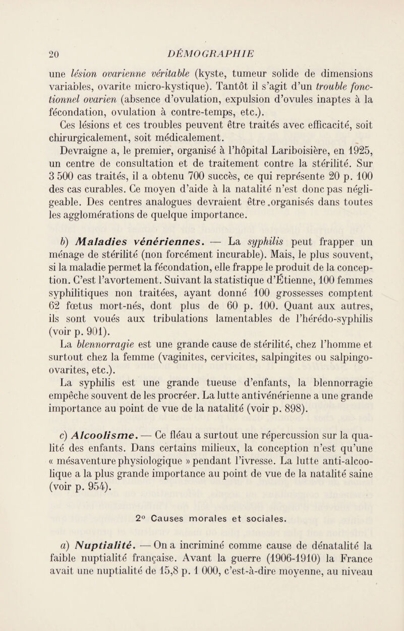 une lésion ovarienne véritable (kyste, tumeur solide de dimensions variables, ovarite micro-kystique). Tantôt il s’agit d’un trouble fonc¬ tionnel ovarien (absence d’ovulation, expulsion d’ovules inaptes à la fécondation, ovulation à contre-temps, etc.). Ces lésions et ces troubles peuvent être traités avec efficacité, soit chirurgicalement, soit médicalement. Devraigne a, le premier, organisé à l’hôpital Lariboisière, en 1925, un centre de consultation et de traitement contre la stérilité. Sur 3 500 cas traités, il a obtenu 700 succès, ce qui représente 20 p. 100 des cas curables. Ce moyen d’aide à la natalité n’est donc pas négli¬ geable. Des centres analogues devraient être .organisés dans toutes les agglomérations de quelque importance. b) Maladies vénériennes. — La syphilis peut frapper un ménage de stérilité (non forcément incurable). Mais, le plus souvent, si la maladie permet la fécondation, elle frappe le produit de la concep¬ tion. C’est l’avortement. Suivant la statistique d’Étienne, 100 femmes syphilitiques non traitées, ayant donné 100 grossesses comptent 62 fœtus mort-nés, dont plus de 60 p. 100. Quant aux autres, ils sont voués aux tribulations lamentables de l’hérédo-syphilis (voir p. 901). La blennorragie est une grande cause de stérilité, chez l’homme et surtout chez la femme (vaginites, cervicites, salpingites ou salpingo- ovarites, etc.). La syphilis est une grande tueuse d’enfants, la blennorragie empêche souvent de les procréer. La lutte antivénérienne a une grande importance au point de vue de la natalité (voir p. 898). c) Alcoolisme. — Ce fléau a surtout une répercussion sur la qua¬ lité des enfants. Dans certains milieux, la conception n’est qu’une « mésaventure physiologique «pendant l’ivresse. La lutte anti-alcoo¬ lique a la plus grande importance au point de vue de la natalité saine (voir p. 954). 2° Causes morales et sociales. a) Nuptialité. —On a incriminé comme cause de dénatalité la faible nuptialité française. Avant la guerre (1906-1910) la France avait une nuptialité de 15,8 p. 1 000, c’est-à-dire moyenne, au niveau