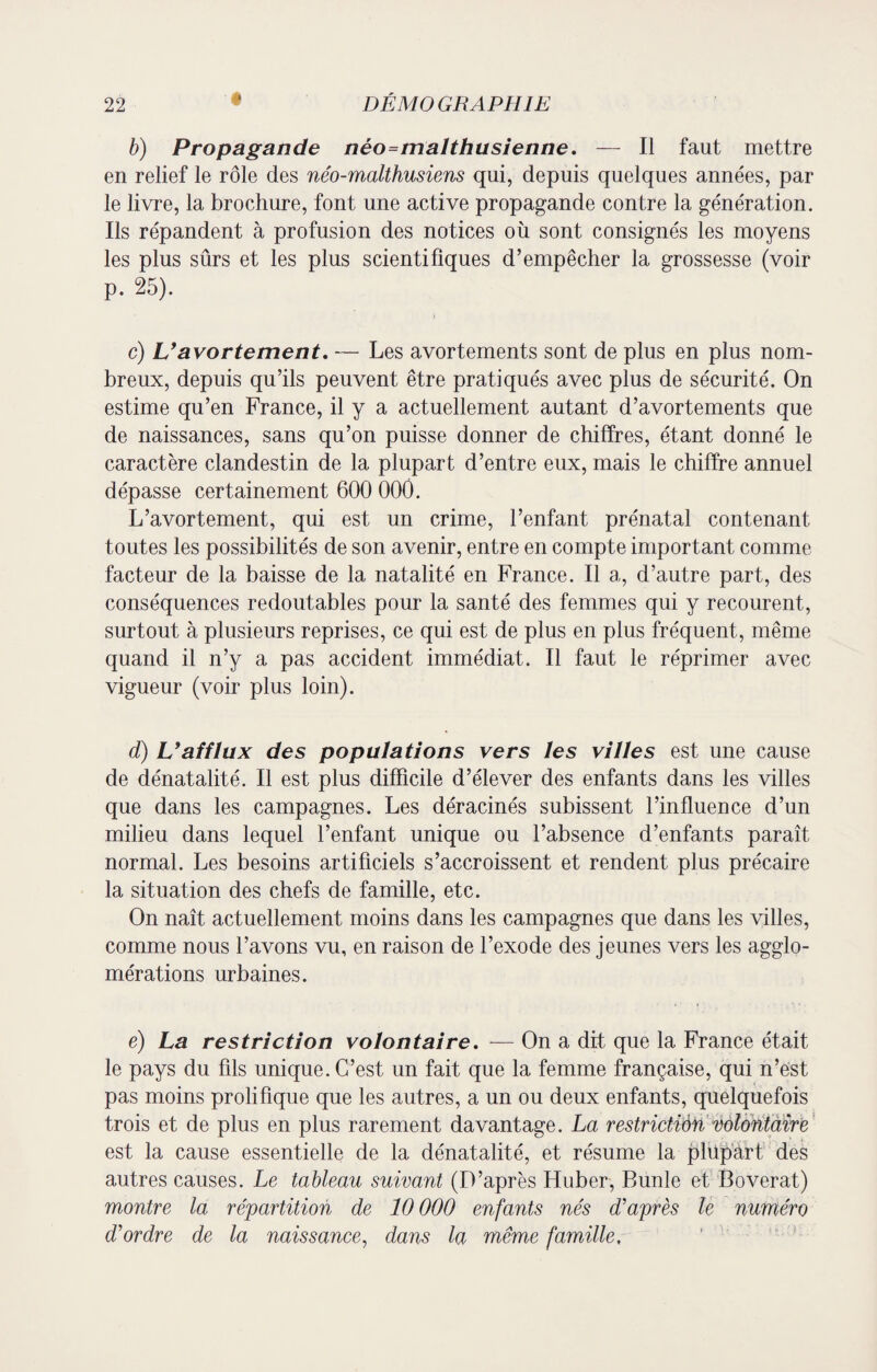b) Propagande néo=malthusienne. — Il faut mettre en relief le rôle des néo-malthusiens qui, depuis quelques années, par le livre, la brochure, font une active propagande contre la génération. Ils répandent à profusion des notices où sont consignés les moyens les plus sûrs et les plus scientifiques d’empêcher la grossesse (voir p. 25). c) L’avortement, -— Les avortements sont de plus en plus nom¬ breux, depuis qu’ils peuvent être pratiqués avec plus de sécurité. On estime qu’en France, il y a actuellement autant d’avortements que de naissances, sans qu’on puisse donner de chiffres, étant donné le caractère clandestin de la plupart d’entre eux, mais le chiffre annuel dépasse certainement 600 000. L’avortement, qui est un crime, l’enfant prénatal contenant toutes les possibilités de son avenir, entre en compte important comme facteur de la baisse de la natalité en France. Il a, d’autre part, des conséquences redoutables pour la santé des femmes qui y recourent, surtout à plusieurs reprises, ce qui est de plus en plus fréquent, même quand il n’y a pas accident immédiat. Il faut le réprimer avec vigueur (voir plus loin). d) L’afflux des populations vers les villes est une cause de dénatalité. Il est plus difficile d’élever des enfants dans les villes que dans les campagnes. Les déracinés subissent l’influence d’un milieu dans lequel l’enfant unique ou l’absence d’enfants paraît normal. Les besoins artificiels s’accroissent et rendent plus précaire la situation des chefs de famille, etc. On naît actuellement moins dans les campagnes que dans les villes, comme nous l’avons vu, en raison de l’exode des jeunes vers les agglo¬ mérations urbaines. e) La restriction volontaire. ■— On a dit que la France était le pays du fils unique. C’est un fait que la femme française, qui n’est pas moins prolifique que les autres, a un ou deux enfants, quelquefois trois et de plus en plus rarement davantage. La restriction volontaire est la cause essentielle de la dénatalité, et résume la plupart des autres causes. Le tableau suivant (D’après Huber, Runle et Boverat) montre la répartition de 10 000 enfants nés d’après le numéro d’ordre de la naissance, dans la même famille.