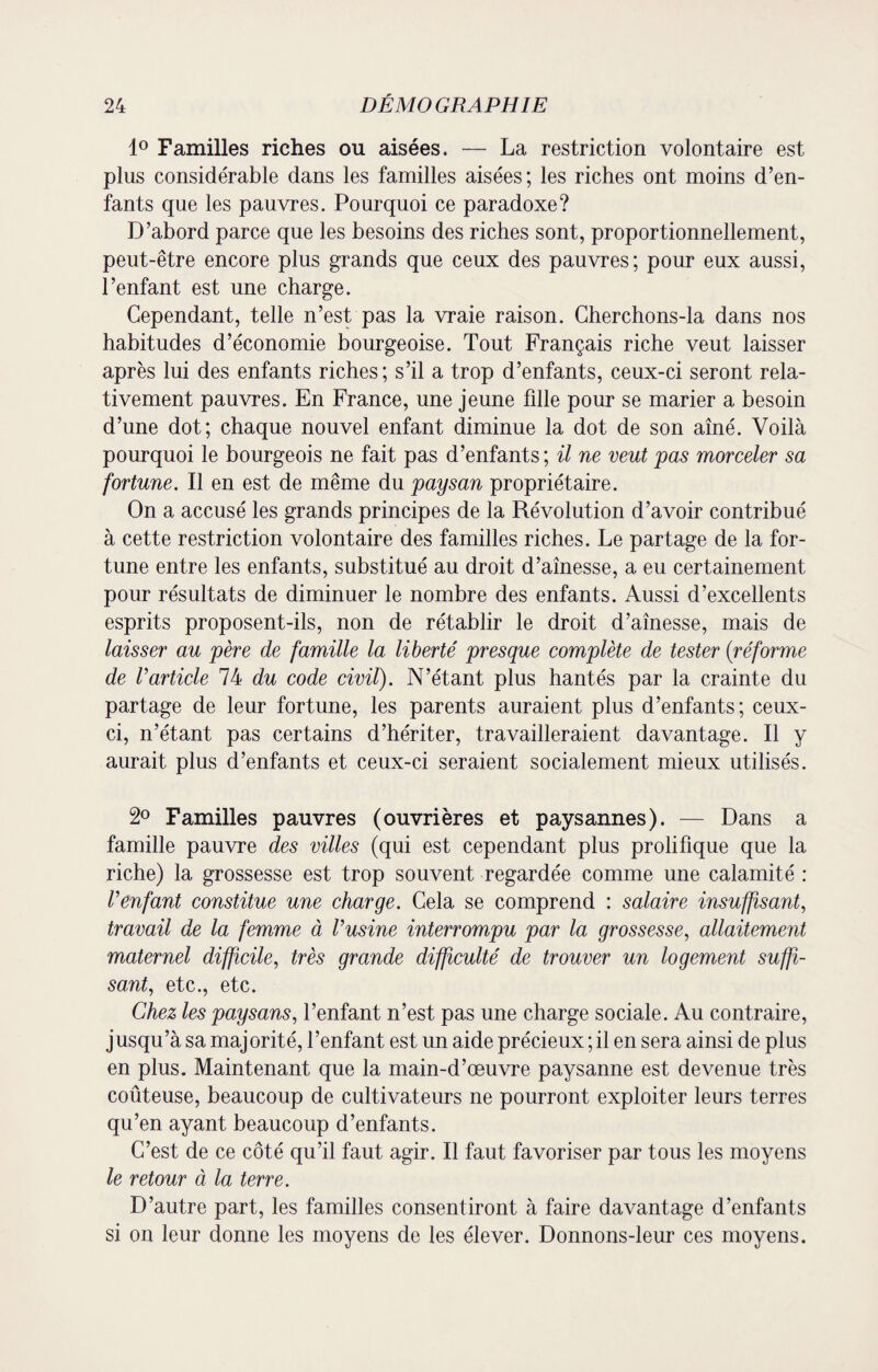 1° Familles riches ou aisées. — La restriction volontaire est plus considérable dans les familles aisées; les riches ont moins d’en¬ fants que les pauvres. Pourquoi ce paradoxe? D’abord parce que les besoins des riches sont, proportionnellement, peut-être encore plus grands que ceux des pauvres; pour eux aussi, l’enfant est une charge. Cependant, telle n’est pas la vraie raison. Cherchons-la dans nos habitudes d’économie bourgeoise. Tout Français riche veut laisser après lui des enfants riches; s’il a trop d’enfants, ceux-ci seront rela¬ tivement pauvres. En France, une jeune fille pour se marier a besoin d’une dot; chaque nouvel enfant diminue la dot de son aîné. Voilà pourquoi le bourgeois ne fait pas d’enfants; il ne veut pas morceler sa fortune. Il en est de même du paysan propriétaire. On a accusé les grands principes de la Révolution d’avoir contribué à cette restriction volontaire des familles riches. Le partage de la for¬ tune entre les enfants, substitué au droit d’aînesse, a eu certainement pour résultats de diminuer le nombre des enfants. Aussi d’excellents esprits proposent-ils, non de rétablir le droit d’aînesse, mais de laisser au père de famille la liberté presque complète de tester (réforme de Varticle 74 du code civil). N’étant plus hantés par la crainte du partage de leur fortune, les parents auraient plus d’enfants; ceux- ci, n’étant pas certains d’hériter, travailleraient davantage. Il y aurait plus d’enfants et ceux-ci seraient socialement mieux utilisés. 2° Familles pauvres (ouvrières et paysannes). — Dans a famille pauvre des villes (qui est cependant plus prolifique que la riche) la grossesse est trop souvent regardée comme une calamité : l’enfant constitue une charge. Cela se comprend : salaire insuffisant, travail de la femme à l’usine interrompu par la grossesse, allaitement maternel difficile, très grande difficulté de trouver un logement suffi¬ sant, etc., etc. Chez les paysans, l’enfant n’est pas une charge sociale. Au contraire, jusqu’à sa majorité, l’enfant est un aide précieux ; il en sera ainsi de plus en plus. Maintenant que la main-d’œuvre paysanne est devenue très coûteuse, beaucoup de cultivateurs ne pourront exploiter leurs terres qu’en ayant beaucoup d’enfants. C’est de ce côté qu’il faut agir. Il faut favoriser par tous les moyens le retour à la terre. D’autre part, les familles consentiront à faire davantage d’enfants si on leur donne les moyens de les élever. Donnons-leur ces moyens.