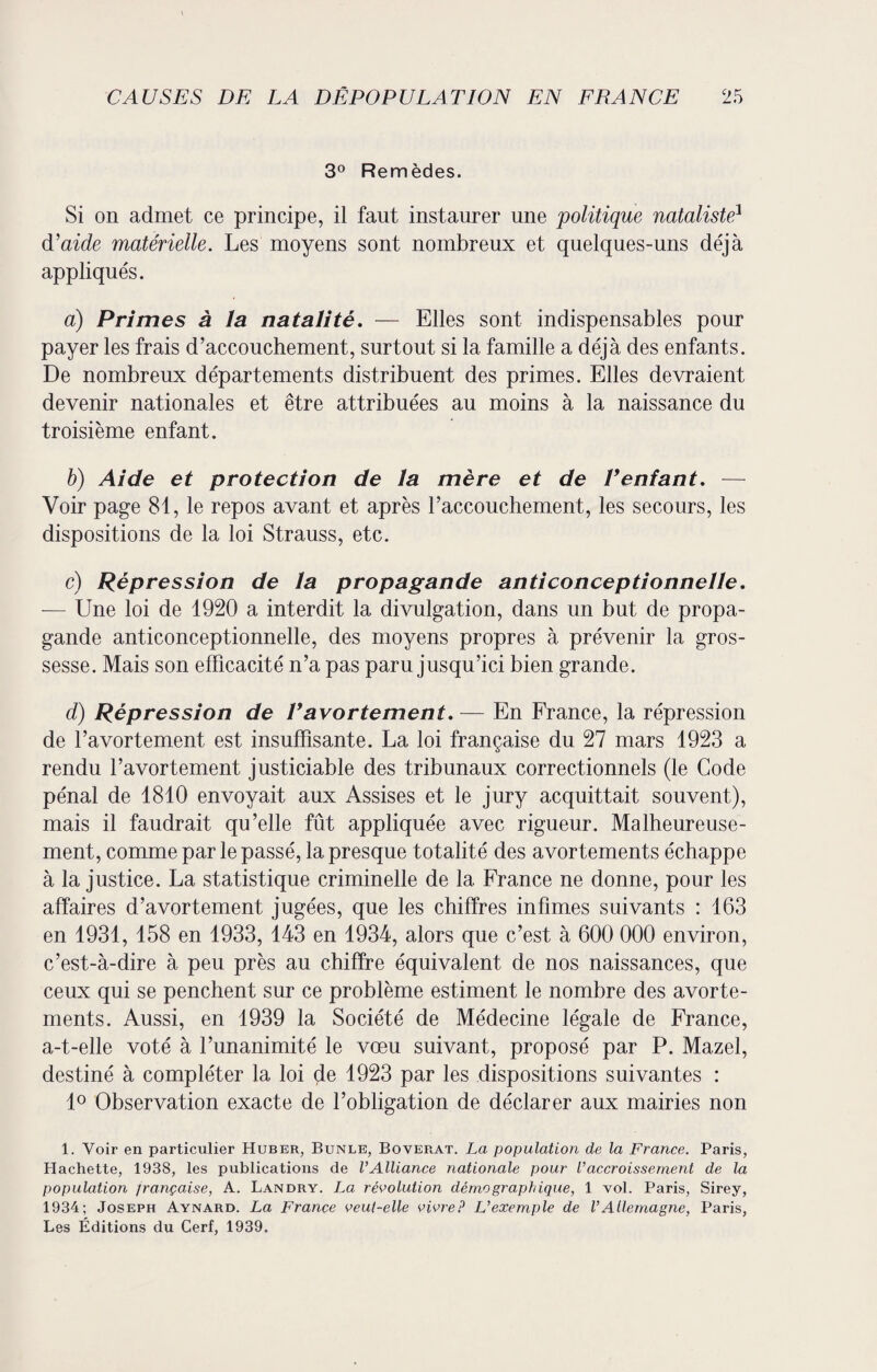 3° Remèdes. Si on admet ce principe, il faut instaurer une politique nataliste1 d’aide matérielle. Les moyens sont nombreux et quelques-uns déjà appliqués. a) Primes à la natalité. — Elles sont indispensables pour payer les frais d’accouchement, surtout si la famille a déjà des enfants. De nombreux départements distribuent des primes. Elles devraient devenir nationales et être attribuées au moins à la naissance du troisième enfant. b) Aide et protection de la mère et de Ventant. — Voir page 81, le repos avant et après l’accouchement, les secours, les dispositions de la loi Strauss, etc. c) Répression de la propagande anticonceptionnelle. — Une loi de 1920 a interdit la divulgation, dans un but de propa¬ gande anticonceptionnelle, des moyens propres à prévenir la gros¬ sesse. Mais son efficacité n’a pas paru jusqu’ici bien grande. d) Répression de Vavortement.— En France, la répression de l’avortement est insuffisante. La loi française du 27 mars 1923 a rendu l’avortement justiciable des tribunaux correctionnels (le Gode pénal de 1810 envoyait aux Assises et le jury acquittait souvent), mais il faudrait qu’elle fût appliquée avec rigueur. Malheureuse¬ ment, comme par le passé, la presque totalité des avortements échappe à la justice. La statistique criminelle de la France ne donne, pour les affaires d’avortement jugées, que les chiffres infimes suivants : 163 en 1931, 158 en 1933, 143 en 1934, alors que c’est à 600 000 environ, c’est-à-dire à peu près au chiffre équivalent de nos naissances, que ceux qui se penchent sur ce problème estiment le nombre des avorte¬ ments. Aussi, en 1939 la Société de Médecine légale de France, a-t-elle voté à l’unanimité le vœu suivant, proposé par P. Mazel, destiné à compléter la loi çle 1923 par les dispositions suivantes : 1° Observation exacte de l’obligation de déclarer aux mairies non 1. Voir en particulier Huber, Bünle, Boverat. La population de la France. Paris, Hachette, 1938, les publications de l’Alliance nationale pour l’accroissement de la population française, A. Landry. La révolution démographique, 1 vol. Paris, Sirey, 1934; Joseph Aynard. La France veut-elle vivre? L’exemple de l’Allemagne, Paris, Les Éditions du Cerf, 1939.