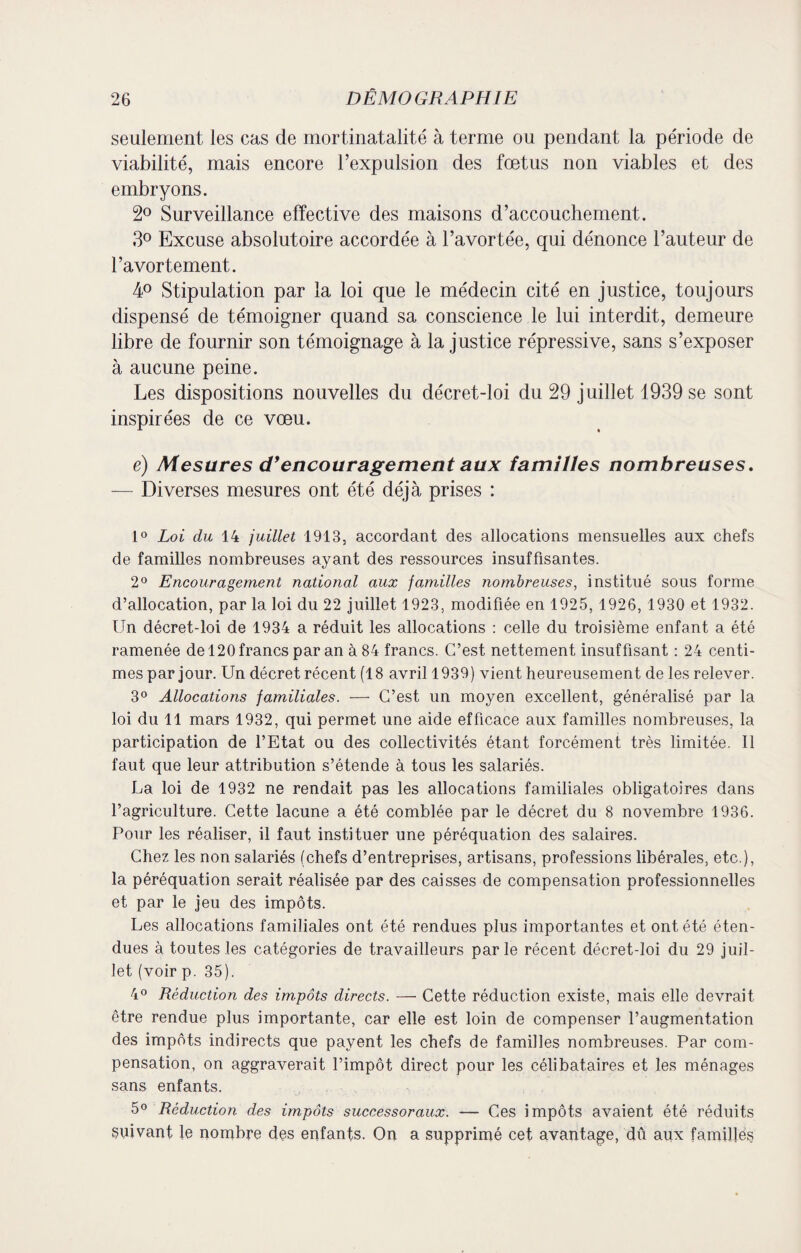 seulement les cas de mortinatalité à terme ou pendant la période de viabilité, mais encore l’expulsion des fœtus non viables et des embryons. 2° Surveillance effective des maisons d’accouchement. 3° Excuse absolutoire accordée à l’avortée, qui. dénonce l’auteur de l’avortement. 4° Stipulation par la loi que le médecin cité en justice, toujours dispensé de témoigner quand sa conscience le lui interdit, demeure libre de fournir son témoignage à la justice répressive, sans s’exposer à aucune peine. Les dispositions nouvelles du décret-loi du 29 juillet 1939 se sont inspirées de ce vœu. e) Mesures d’encouragement aux familles nombreuses. — Diverses mesures ont été déjà prises : 1° Loi du 14 juillet 1913, accordant des allocations mensuelles aux chefs de familles nombreuses ayant des ressources insuffisantes. 2° Encouragement national aux familles nombreuses, institué sous forme d’allocation, par la loi du 22 juillet 1923, modifiée en 1925, 1926, 1930 et 1932. Un décret-loi de 1934 a réduit les allocations : celle du troisième enfant a été ramenée de 120 francs par an à 84 francs. C’est nettement insuffisant : 24 centi¬ mes par jour. Un décret récent (18 avril 1939) vient heureusement de les relever. 3° Allocations familiales. — C’est un moyen excellent, généralisé par la loi du 11 mars 1932, qui permet une aide efficace aux familles nombreuses, la participation de l’Etat ou des collectivités étant forcément très limitée. Il faut que leur attribution s’étende à tous les salariés. La loi de 1932 ne rendait pas les allocations familiales obligatoires dans l’agriculture. Cette lacune a été comblée par le décret du 8 novembre 1936. Pour les réaliser, il faut instituer une péréquation des salaires. Chez les non salariés (chefs d’entreprises, artisans, professions libérales, etc.), la péréquation serait réalisée par des caisses de compensation professionnelles et par le jeu des impôts. Les allocations familiales ont été rendues plus importantes et ont été éten¬ dues à toutes les catégories de travailleurs parle récent décret-loi du 29 juil¬ let (voir p. 35). 4° Réduction des impôts directs. — Cette réduction existe, mais elle devrait être rendue plus importante, car elle est loin de compenser l’augmentation des impôts indirects que payent les chefs de familles nombreuses. Par com¬ pensation, on aggraverait l’impôt direct pour les célibataires et les ménages sans enfants. 5° Réduction des impôts successoraux. — Ces impôts avaient été réduits suivant le nombre dçs enfants. On a supprimé cet avantage, dû aux familles