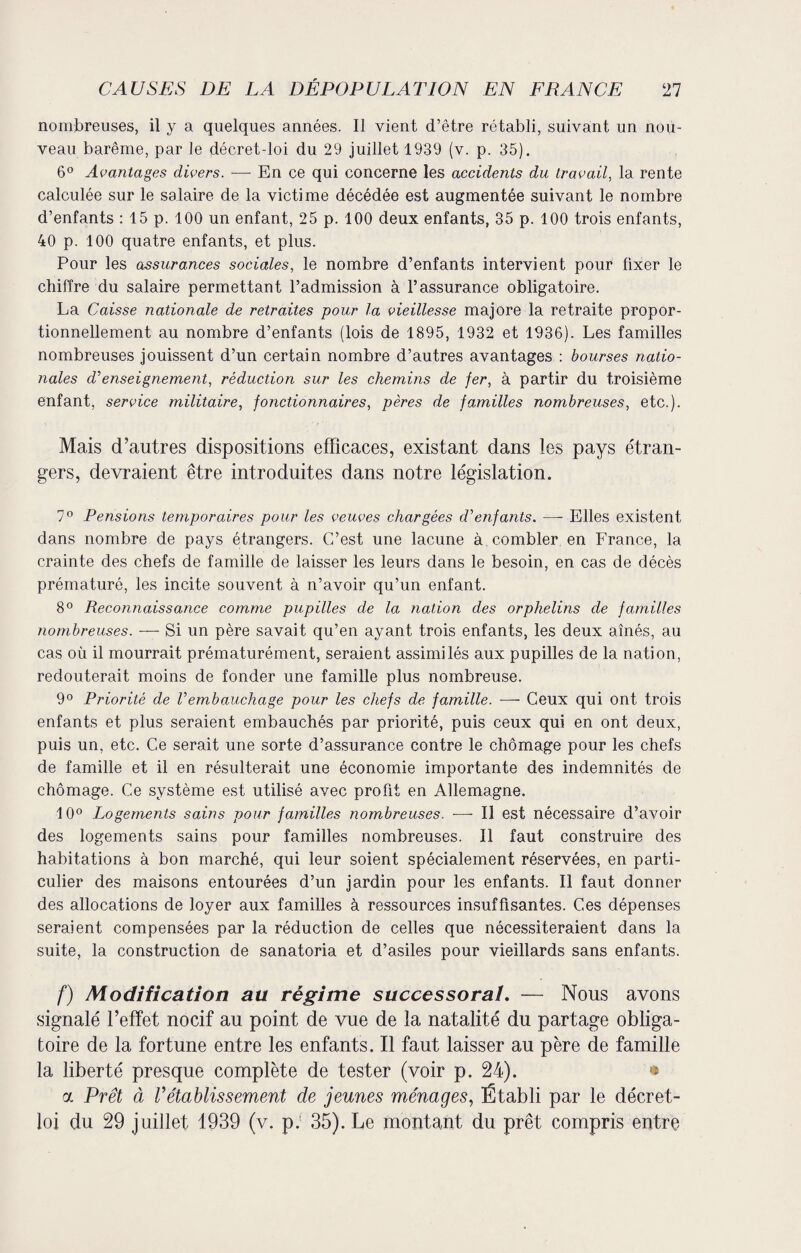 nombreuses, il y a quelques années. Il vient d’être rétabli, suivant un nou¬ veau barême, par le décret-loi du 29 juillet 1939 (v. p. 35). 6° Avantages divers. — En ce qui concerne les accidents du travail, la rente calculée sur le salaire de la victime décédée est augmentée suivant le nombre d’enfants : 15 p. 100 un enfant, 25 p. 100 deux enfants, 35 p. 100 trois enfants, 40 p. 100 quatre enfants, et plus. Pour les assurances sociales, le nombre d’enfants intervient pour fixer le chiffre du salaire permettant l’admission à l’assurance obligatoire. La Caisse nationale de retraites pour la vieillesse majore la retraite propor¬ tionnellement au nombre d’enfants (lois de 1895, 1932 et 1936). Les familles nombreuses jouissent d’un certain nombre d’autres avantages : bourses natio¬ nales d'enseignement, réduction sur les chemins de fer, à partir du troisième enfant, service militaire, fonctionnaires, pères de familles nombreuses, etc.). Mais d’autres dispositions efficaces, existant dans les pays étran¬ gers, devraient être introduites dans notre législation. 7° Pensions temporaires pour les veuves chargées d'enfants. — Elles existent dans nombre de pays étrangers. C’est une lacune à combler en France, la crainte des chefs de famille de laisser les leurs dans le besoin, en cas de décès prématuré, les incite souvent à n’avoir qu’un enfant. 8° Reconnaissance comme pupilles de la nation des orphelins de familles nombreuses. — Si un père savait qu’en ayant trois enfants, les deux aînés, au cas où il mourrait prématurément, seraient assimilés aux pupilles de la nation, redouterait moins de fonder une famille plus nombreuse. 9° Priorité de Vembauchage pour les chefs de famille. ■—- Ceux qui ont trois enfants et plus seraient embauchés par priorité, puis ceux qui en ont deux, puis un, etc. Ce serait une sorte d’assurance contre le chômage pour les chefs de famille et il en résulterait une économie importante des indemnités de chômage. Ce système est utilisé avec profit en Allemagne. 10° Logements sains pour familles nombreuses. ■—- Il est nécessaire d’avoir des logements sains pour familles nombreuses. Il faut construire des habitations à bon marché, qui leur soient spécialement réservées, en parti¬ culier des maisons entourées d’un jardin pour les enfants. Il faut donner des allocations de loyer aux familles à ressources insuffisantes. Ces dépenses seraient compensées par la réduction de celles que nécessiteraient dans la suite, la construction de sanatoria et d’asiles pour vieillards sans enfants. f) Modification au régime successoral. — Nous avons signalé l’effet nocif au point de vue de la natalité du partage obliga¬ toire de la fortune entre les enfants. Il faut laisser au père de famille la liberté presque complète de tester (voir p. 24). * oc Prêt à rétablissement de jeunes ménages, Établi par le décret- loi du 29 juillet 1939 (v. p. 35). Le montant du prêt compris entre