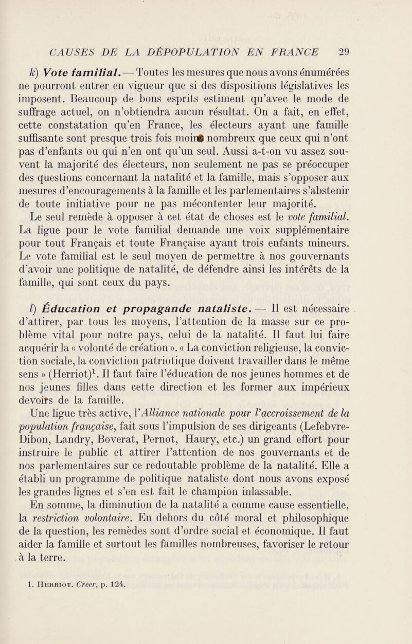 k) Vote familial. — Toutes les mesures que nous avons énumérées ne pourront entrer en vigueur que si des dispositions législatives les imposent. Beaucoup de bons esprits estiment qu’avec le mode de suffrage actuel, on n’obtiendra aucun résultat. On a fait, en effet, cette constatation qu’en France, les électeurs ayant une famille suffisante sont presque trois fois moinÉ nombreux que ceux qui n’ont pas d’enfants ou qui n’en ont qu’un seul. Aussi a-t-on vu assez sou¬ vent la majorité des électeurs, non seulement ne pas se préoccuper des questions concernant la natalité et la famille, mais s’opposer aux mesures d’encouragements à la famille et les parlementaires s’abstenir de toute initiative pour ne pas mécontenter leur majorité. Le seul remède à opposer à cet état de choses est le vote familial. La ligue pour le vote familial demande une voix supplémentaire pour tout Français et toute Française ayant trois enfants mineurs. Le vote familial est le seul moyen de permettre à nos gouvernants d’avoir une politique de natalité, de défendre ainsi les intérêts de la famille, qui sont ceux du pays. /) Éducation et propagande nataliste. — Il est nécessaire d’attirer, par tous les moyens, l’attention de la masse sur ce pro¬ blème vital pour notre pays, celui de la natalité. Il faut lui faire acquérir la « volonté de création ». « La conviction religieuse, la convic¬ tion sociale, la conviction patriotique doivent travailler dans le même sens » (Herriot)1. Il faut faire l’éducation de nos jeunes hommes et de nos jeunes filles dans cette direction et les former aux impérieux devoirs de la famille. Une ligue très active, Y Alliance nationale pour Vaccroissement de la population française, fait sous l’impulsion de ses dirigeants (Lefebvre- Dibon, Landry, Boverat, Pernot, Haury, etc.) un grand effort pour instruire le public et attirer l’attention de nos gouvernants et de nos parlementaires sur ce redoutable problème de la natalité. Elle a établi un programme de politique nataliste dont nous avons exposé les grandes lignes et s’en est fait le champion inlassable. En somme, la diminution de la natalité a comme cause essentielle, la restriction volontaire. En dehors du côté moral et philosophique de la question, les remèdes sont d’ordre social et économique. Il faut aider la famille et surtout les familles nombreuses, favoriser le retour à la terre. 1. Herriot. Créer, p. 124.