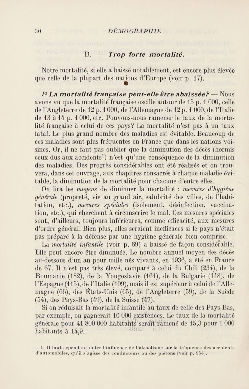 B. — Trop forte mortalité. Notre mortalité, si elle a baissé notablement, est encore plus élevée que celle de la plupart des nations d’Europe (voir p. 17). 1° La mortalité française peut-elle être abaissée? — Nous avons vu que la mortalité française oscille autour de 15 p. 1 000, celle de l’Angleterre de 12 p. 1000, de l’Allemagne de 12 p. 1 000, de l’Italie de 13 à 14 p. 1 000, etc. Pouvons-nous ramener le taux de la morta¬ lité française à celui de ces pays? La mortalité n’est pas à un taux fatal. Le plus grand nombre des maladies est évitable. Beaucoup de ces maladies sont plus fréquentes en France que dans les nations voi¬ sines. Or, il ne faut pas oublier que la diminution des décès (hormis ceux dus aux accidents1) n’est qu’une conséquence de la diminution des maladies. Des progrès considérables ont été réalisés et on trou¬ vera, dans cet ouvrage, aux chapitres consacrés à chaque maladie évi¬ table, la diminution de la mortalité pour chacune d’entre elles. On lira les moyens de diminuer la mortalité : mesures d’hygiène générale (propreté, vie au grand air, salubrité des villes, de l’habi¬ tation, etc.), mesures spéciales (isolement, désinfection, vaccina¬ tion, etc.), qui cherchent à circonscrire le mal. Ces mesures spéciales sont, d’ailleurs, toujours inférieures, comme efficacité, aux mesures d’ordre général. Bien plus, elles seraient inefficaces si le pays n’était pas préparé à la défense par une hygiène générale bien comprise. La mortalité infantile (voir p. 69) a baissé de façon considérable. Elle peut encore être diminuée. Le nombre annuel moyen des décès au-dessous d’un an pour mille nés vivants, en 1936, a été en France de 67. Il n’est pas très élevé, comparé à celui du Chili (234), de la Roumanie (182), de la Yougoslavie (161), de la Bulgarie (148), de l’Espagne (115), de l’Italie (109), mais il est supérieur à celui de l’Alle¬ magne (66), des États-Unis (65), de l’Angleterre (59), de la Suède (54), des Pays-Bas (49), de la Suisse (47). Si on réduisait la mortalité infantile au taux de celle des Pays-Bas, par exemple, on gagnerait 16 000 existences. Le taux de la mortalité générale pour 41 800 000 habitants serait ramené de 15,3 pour 1 000 habitants à 14,9. 1. Il faut cependant noter l’influence de l’alcoolisme sur la fréquence des accidents d’automobiles, qu’il s’agisse des conducteurs ou des piétons (voir p. 954).