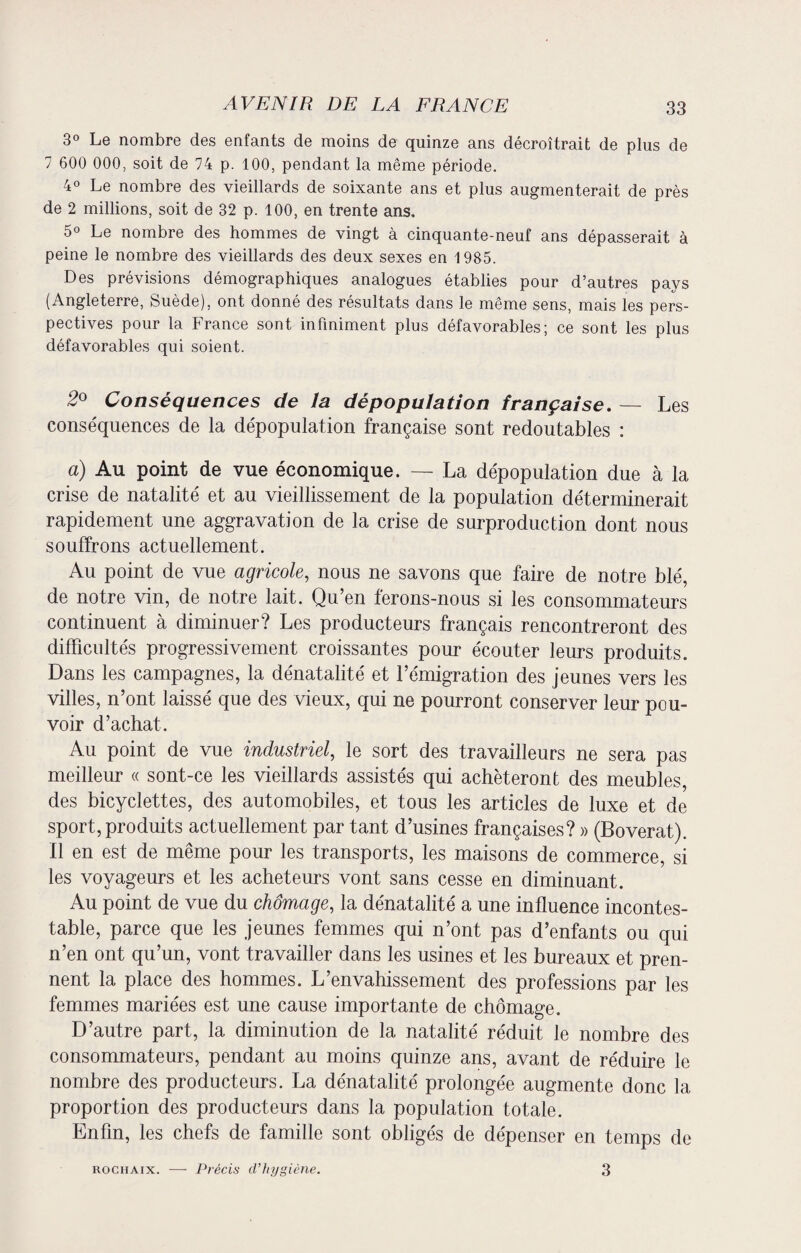 3° Le nombre des enfants de moins de quinze ans décroîtrait de plus de 7 600 000, soit de 74 p. 100, pendant la même période. 4° Le nombre des vieillards de soixante ans et plus augmenterait de près de 2 millions, soit de 32 p. 100, en trente ans. 5° Le nombre des hommes de vingt à cinquante-neuf ans dépasserait à peine le nombre des vieillards des deux sexes en 1985. Des prévisions démographiques analogues établies pour d’autres pays (Angleterre, Suède), ont donné des résultats dans le même sens, mais les pers¬ pectives pour la France sont infiniment plus défavorables; ce sont les plus défavorables qui soient. 2° Conséquences de la dépopulation française. — Les conséquences de la dépopulation française sont redoutables : a) Au point de vue économique. — La dépopulation due à la crise de natalité et au vieillissement de la population déterminerait rapidement une aggravation de la crise de surproduction dont nous souffrons actuellement. Au point de vue agricole, nous ne savons que faire de notre blé, de notre vin, de notre lait. Qu’en ferons-nous si les consommateurs continuent à diminuer? Les producteurs français rencontreront des difficultés progressivement croissantes pour écouter leurs produits. Dans les campagnes, la dénatalité et l’émigration des jeunes vers les villes, n’ont laissé que des vieux, qui ne pourront conserver leur pou¬ voir d’achat. Au point de vue industriel, le sort des travailleurs ne sera pas meilleur « sont-ce les vieillards assistés qui achèteront des meubles, des bicyclettes, des automobiles, et tous les articles de luxe et de sport, produits actuellement par tant d’usines françaises? » (Boverat). Il en est de même pour les transports, les maisons de commerce, si les voyageurs et les acheteurs vont sans cesse en diminuant. Au point de vue du chômage, la dénatalité a une influence incontes¬ table, parce que les jeunes femmes qui n’ont pas d’enfants ou qui n’en ont qu’un, vont travailler dans les usines et les bureaux et pren¬ nent la place des hommes. L’envahissement des professions par les femmes mariées est une cause importante de chômage. D’autre part, la diminution de la natalité réduit le nombre des consommateurs, pendant au moins quinze ans, avant de réduire le nombre des producteurs. La dénatalité prolongée augmente donc la proportion des producteurs dans la population totale. Enfin, les chefs de famille sont obligés de dépenser en temps de rochaix. —• Précis d’hygiène. 3