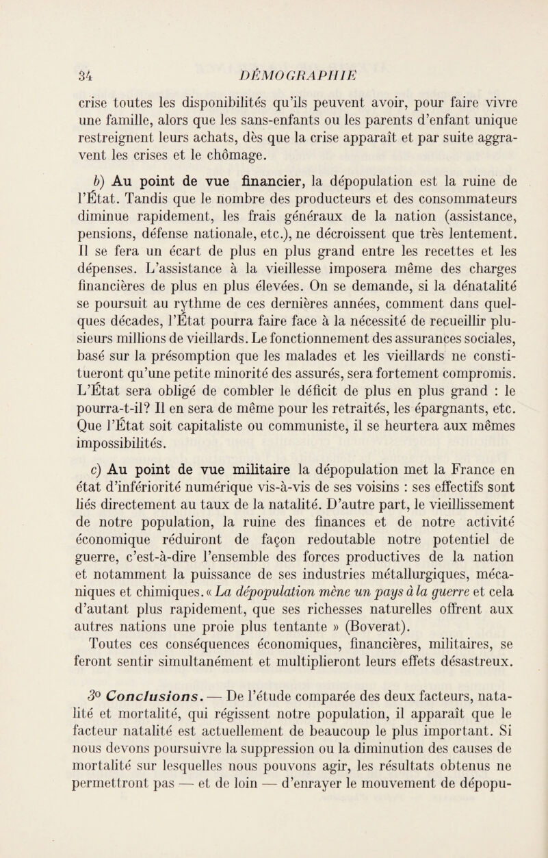 crise toutes les disponibilités qu’ils peuvent avoir, pour faire vivre une famille, alors que les sans-enfants ou les parents d’enfant unique restreignent leurs achats, dès que la crise apparaît et par suite aggra¬ vent les crises et le chômage. b) Au point de vue financier, la dépopulation est la ruine de l’État. Tandis que le nombre des producteurs et des consommateurs diminue rapidement, les frais généraux de la nation (assistance, pensions, défense nationale, etc.), ne décroissent que très lentement. U se fera un écart de plus en plus grand entre les recettes et les dépenses. L’assistance à la vieillesse imposera même des charges financières de plus en plus élevées. On se demande, si la dénatalité se poursuit au rythme de ces dernières années, comment dans quel¬ ques décades, l’État pourra faire face à la nécessité de recueillir plu¬ sieurs millions de vieillards. Le fonctionnement des assurances sociales, basé sur la présomption que les malades et les vieillards ne consti¬ tueront qu’une petite minorité des assurés, sera fortement compromis. L’État sera obligé de combler le déficit de plus en plus grand : le pourra-t-il? Il en sera de même pour les retraités, les épargnants, etc. Que l’État soit capitaliste ou communiste, il se heurtera aux mêmes impossibilités. c) Au point de vue militaire la dépopulation met la France en état d’infériorité numérique vis-à-vis de ses voisins : ses effectifs sont liés directement au taux de la natalité. D’autre part, le vieillissement de notre population, la ruine des finances et de notre activité économique réduiront de façon redoutable notre potentiel de guerre, c’est-à-dire l’ensemble des forces productives de la nation et notamment la puissance de ses industries métallurgiques, méca¬ niques et chimiques. « La dépopulation mène un pays à la guerre et cela d’autant plus rapidement, que ses richesses naturelles offrent aux autres nations une proie plus tentante » (Boverat). Toutes ces conséquences économiques, financières, militaires, se feront sentir simultanément et multiplieront leurs effets désastreux. 3° Conclusions. — De l’étude comparée des deux facteurs, nata¬ lité et mortalité, qui régissent notre population, il apparaît que le facteur natalité est actuellement de beaucoup le plus important. Si nous devons poursuivre la suppression ou la diminution des causes de mortalité sur lesquelles nous pouvons agir, les résultats obtenus ne permettront pas — et de loin — d’enrayer le mouvement de dépopu-