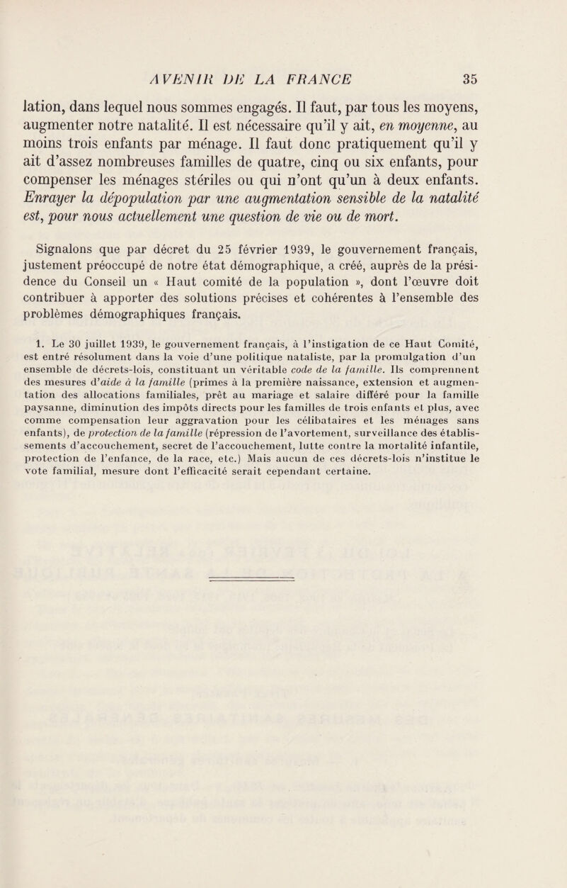 lation, dans lequel nous sommes engagés. Il faut, par tous les moyens, augmenter notre natalité. Il est nécessaire qu’il y ait, en moyenne, au moins trois enfants par ménage. Il faut donc pratiquement qu’il y ait d’assez nombreuses familles de quatre, cinq ou six enfants, pour compenser les ménages stériles ou qui n’ont qu’un à deux enfants. Enrayer la dépopulation par une augmentation sensible de la natalité est, pour nous actuellement une question de vie ou de mort. Signalons que par décret du 25 février 1939, le gouvernement français, justement préoccupé de notre état démographique, a créé, auprès de la prési¬ dence du Conseil un « Haut comité de la population », dont l’œuvre doit contribuer à apporter des solutions précises et cohérentes à l’ensemble des problèmes démographiques français. 1. Le 30 juillet 1939, le gouvernement français, à l’instigation de ce Haut Comité, est entré résolument dans la voie d’une politique nataliste, par la promulgation d’un ensemble de décrets-lois, constituant un véritable code de la famille. Ils comprennent des mesures d’aide à la famille (primes à la première naissance, extension et augmen¬ tation des allocations familiales, prêt au mariage et salaire différé pour la famille paysanne, diminution des impôts directs pour les familles de trois enfants et plus, avec comme compensation leur aggravation pour les célibataires et les ménages sans enfants), de protection de la famille (répression de l’avortement, surveillance des établis¬ sements d’accouchement, secret de l’accouchement, lutte contre la mortalité infantile, protection de l’enfance, de la race, etc.) Mais aucun de ces décrets-lois n’institue le vote familial, mesure dont l’efficacité serait cependant certaine.