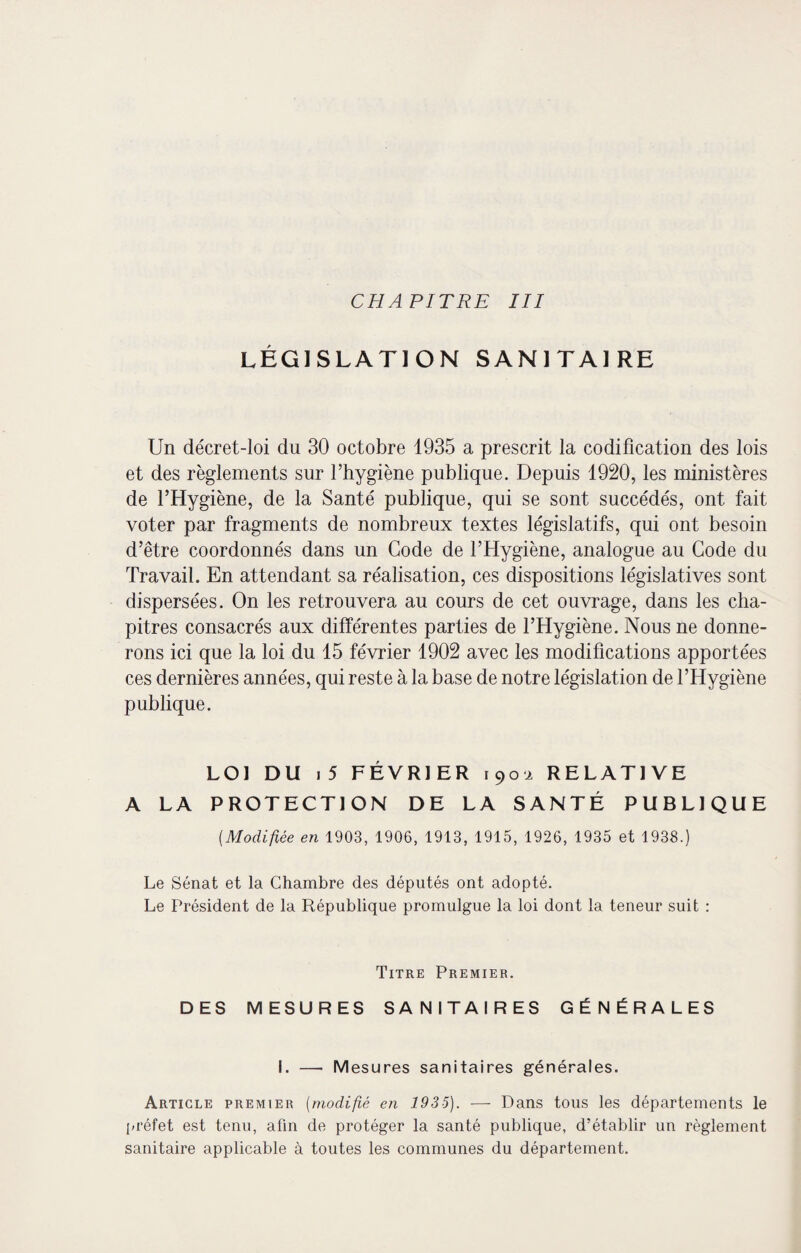 CHAPITRE III LÉGISLATION SANITAIRE Un décret-loi du 30 octobre 1935 a prescrit la codification des lois et des règlements sur l’hygiène publique. Depuis 1920, les ministères de l’Hygiène, de la Santé publique, qui se sont succédés, ont fait voter par fragments de nombreux textes législatifs, qui ont besoin d’être coordonnés dans un Gode de l’Hygiène, analogue au Gode du Travail. En attendant sa réalisation, ces dispositions législatives sont dispersées. On les retrouvera au cours de cet ouvrage, dans les cha¬ pitres consacrés aux différentes parties de l’Hygiène. Nous ne donne¬ rons ici que la loi du 15 février 1902 avec les modifications apportées ces dernières années, qui reste à la base de notre législation de l’Hygiène publique. LOI DU i 5 FÉVRIER 1902 RELATIVE A LA PROTECTION DE LA SANTÉ PUBLIQUE (.Modifiée en 1903, 1906, 1913, 1915, 1926, 1935 et 1938.) Le Sénat et la Chambre des députés ont adopté. Le Président de la République promulgue la loi dont la teneur suit : Titre Premier. DES MESURES SANITAIRES GÉNÉRALES I. — Mesures sanitaires générales. Article premier (modifié en 1935). — Dans tous les départements le préfet est tenu, afin de protéger la santé publique, d’établir un règlement sanitaire applicable à toutes les communes du département.